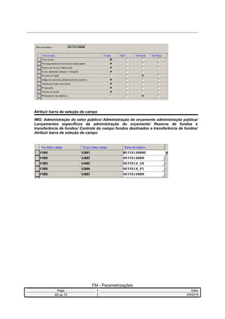 Atribuir barra de seleção de campo
IMG: Administração do setor público/ Administração do orçamento administração pública/
Lançamentos específicos da administração do orçamento/ Reserva de fundos e
transferência de fundos/ Controle do campo fundos destinados e transferência de fundos/
Atribuir barra de seleção de campo
FM - Parametrizações
Page: Date:
40 de 72 5/9/2016
 