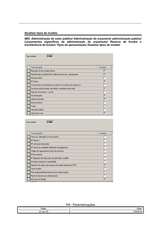 Atualizar tipos de modelo
IMG: Administração do setor público/ Administração do orçamento administração pública/
Lançamentos específicos da administração do orçamento/ Reserva de fundos e
transferência de fundos/ Tipos de apresentação/ Atualizar tipos de modelo
FM - Parametrizações
Page: Date:
41 de 72 5/9/2016
 