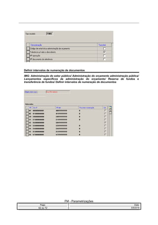 Definir intervalos de numeração de documentos
IMG: Administração do setor público/ Administração do orçamento administração pública/
Lançamentos específicos da administração do orçamento/ Reserva de fundos e
transferência de fundos/ Definir intervalos de numeração de documentos
FM - Parametrizações
Page: Date:
42 de 72 5/9/2016
 