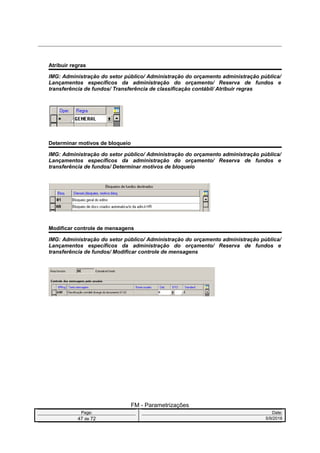 Atribuir regras
IMG: Administração do setor público/ Administração do orçamento administração pública/
Lançamentos específicos da administração do orçamento/ Reserva de fundos e
transferência de fundos/ Transferência de classificação contábil/ Atribuir regras
Determinar motivos de bloqueio
IMG: Administração do setor público/ Administração do orçamento administração pública/
Lançamentos específicos da administração do orçamento/ Reserva de fundos e
transferência de fundos/ Determinar motivos de bloqueio
Modificar controle de mensagens
IMG: Administração do setor público/ Administração do orçamento administração pública/
Lançamentos específicos da administração do orçamento/ Reserva de fundos e
transferência de fundos/ Modificar controle de mensagens
FM - Parametrizações
Page: Date:
47 de 72 5/9/2016
 