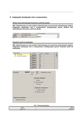 8. Integração/ atualização real e compromisso
Atribuir área administração financeira a perfil de atualiz.
IMG: Administração do setor público/ Administração do orçamento administração pública/
Integração/ atualização real e compromisso/ Configurações gerais/ Atribuir área
administração financeira a perfil de atualiz.
Substituir perfil de atualização
IMG: Administração do setor público/ Administração do orçamento administração pública/
Integração/ atualização real e compromisso/ Configurações gerais/ Substituir perfil de
atualização
FM - Parametrizações
Page: Date:
48 de 72 5/9/2016
 