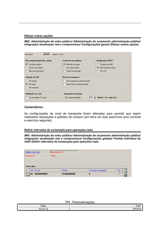 Efetuar outras opções
IMG: Administração do setor público/ Administração do orçamento administração pública/
Integração/ atualização real e compromisso/ Configurações gerais/ Efetuar outras opções
Comentários:
As configurações de nível de transporte foram alteradas para permitir que sejam
realizados requisições e pedidos de compra com itens em dois exercícios (ano corrente
e exercício seguinte).
Definir intervalos de numeração para operações reais
IMG: Administração do setor público/ Administração do orçamento administração pública/
Integração/ atualização real e compromisso/ Configurações globais/ Partida individual da
AdO/ Definir intervalos de numeração para operções reais
FM - Parametrizações
Page: Date:
52 de 72 5/9/2016
 