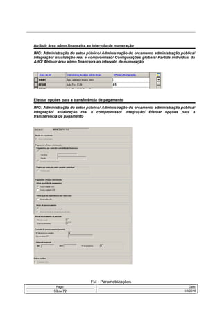 Atribuir área admn.financeira ao intervalo de numeração
IMG: Administração do setor público/ Administração do orçamento administração pública/
Integração/ atualização real e compromisso/ Configurações globais/ Partida individual da
AdO/ Atribuir área admn.financeira ao intervalo de numeração
Efetuar opções para a transferência de pagamento
IMG: Administração do setor público/ Administração do orçamento administração pública/
Integração/ atualização real e compromisso/ Integração/ Efetuar opções para a
transferência de pagamento
FM - Parametrizações
Page: Date:
53 de 72 5/9/2016
 