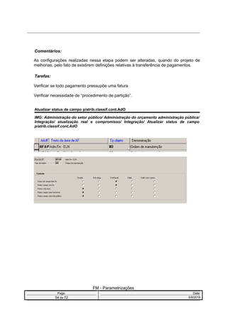 Comentários:
As configurações realizadas nessa etapa podem ser alteradas, quando do projeto de
melhorias, pelo fato de existirem definições relativas à transferência de pagamentos.
Tarefas:
Verificar se todo pagamento pressupõe uma fatura
Verificar necessidade de “procedimento de partição”.
Atualizar status de campo p/atrib.classif.cont.AdO
IMG: Administração do setor público/ Administração do orçamento administração pública/
Integração/ atualização real e compromisso/ Integração/ Atualizar status de campo
p/atrib.classif.cont.AdO
FM - Parametrizações
Page: Date:
54 de 72 5/9/2016
 