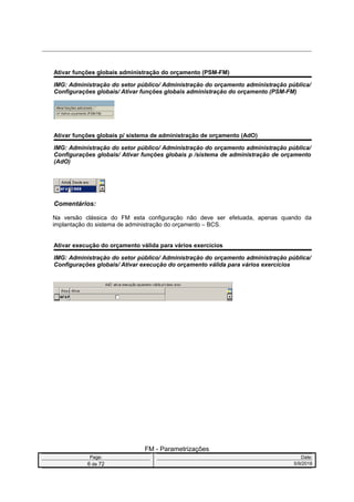 Ativar funções globais administração do orçamento (PSM-FM)
IMG: Administração do setor público/ Administração do orçamento administração pública/
Configurações globais/ Ativar funções globais administração do orçamento (PSM-FM)
Ativar funções globais p/ sistema de administração de orçamento (AdO)
IMG: Administração do setor público/ Administração do orçamento administração pública/
Configurações globais/ Ativar funções globais p /sistema de administração de orçamento
(AdO)
Comentários:
Na versão clássica do FM esta configuração não deve ser efetuada, apenas quando da
implantação do sistema de administração do orçamento – BCS.
Ativar execução do orçamento válida para vários exercícios
IMG: Administração do setor público/ Administração do orçamento administração pública/
Configurações globais/ Ativar execução do orçamento válida para vários exercícios
FM - Parametrizações
Page: Date:
6 de 72 5/9/2016
 