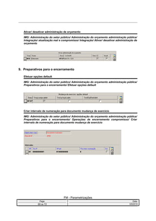 Ativar/ desativar administração de orçamento
IMG: Administração do setor público/ Administração do orçamento administração pública/
Integração/ atualização real e compromisso/ Integração/ Ativar/ desativar administração de
orçamento
9. Preparativos para o encerramento
Efetuar opções default
IMG: Administração do setor público/ Administração do orçamento administração pública/
Preparativos para o encerramento/ Efetuar opções default
Criar intervalo de numeração para documento mudança de exercício
IMG: Administração do setor público/ Administração do orçamento administração pública/
Preparativos para o encerramento/ Operações de encerramento compromisso/ Criar
intervalo de numeração para documento mudança de exercício
FM - Parametrizações
Page: Date:
69 de 72 5/9/2016
 