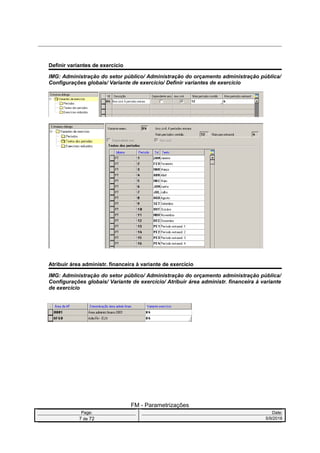 Definir variantes de exercício
IMG: Administração do setor público/ Administração do orçamento administração pública/
Configurações globais/ Variante de exercício/ Definir variantes de exercício
Atribuir área administr. financeira à variante de exercício
IMG: Administração do setor público/ Administração do orçamento administração pública/
Configurações globais/ Variante de exercício/ Atribuir área administr. financeira à variante
de exercício
FM - Parametrizações
Page: Date:
7 de 72 5/9/2016
 