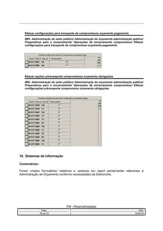 Efetuar configurações para transporte de compromissos orçamento pagamento
IMG: Administração do setor público/ Administração do orçamento administração pública/
Preparativos para o encerramento/ Operações de encerramento compromisso/ Efetuar
configurações para transporte de compromisso orçamento pagamento
Efetuar opções p/transaporte compromissos orçamento obrigações
IMG: Administração do setor público/ Administração do orçamento administração pública/
Preparativos para o encerramento/ Operações de encerramento compromisso/ Efetuar
configurações p/transporte compromisso orçamento obrigações
10. Sistemas de informação
Comentários:
Foram criados formulários/ relatórios e variáveis em report painter/writer referentes à
Administração de Orçamento conforme necessidades da Eletronorte.
FM - Parametrizações
Page: Date:
70 de 72 5/9/2016
 