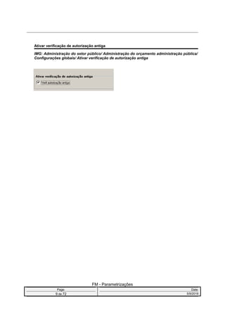 Ativar verificação de autorização antiga
IMG: Administração do setor público/ Administração do orçamento administração pública/
Configurações globais/ Ativar verificação de autorização antiga
FM - Parametrizações
Page: Date:
9 de 72 5/9/2016
 