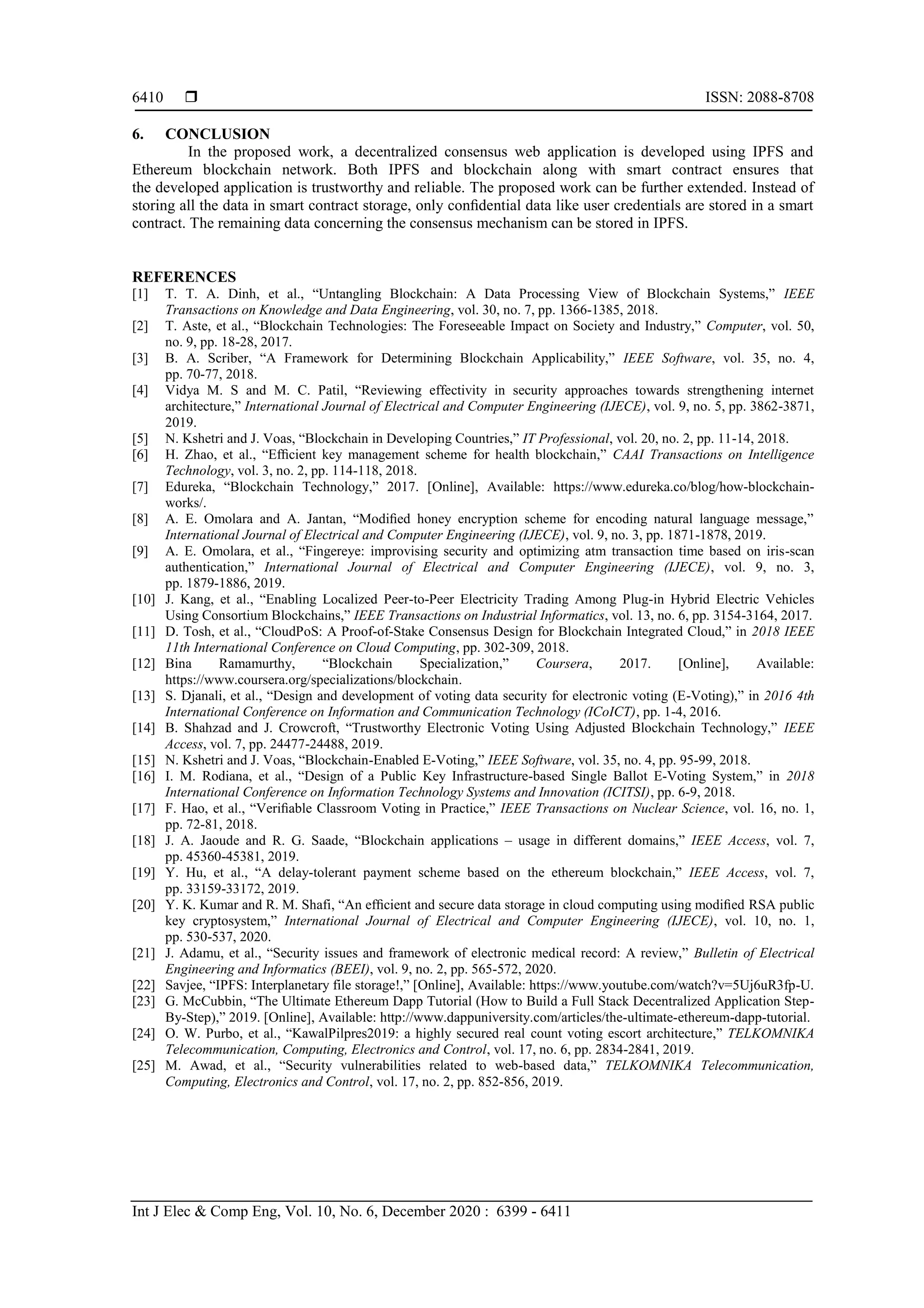  ISSN: 2088-8708
Int J Elec & Comp Eng, Vol. 10, No. 6, December 2020 : 6399 - 6411
6410
6. CONCLUSION
In the proposed work, a decentralized consensus web application is developed using IPFS and
Ethereum blockchain network. Both IPFS and blockchain along with smart contract ensures that
the developed application is trustworthy and reliable. The proposed work can be further extended. Instead of
storing all the data in smart contract storage, only conﬁdential data like user credentials are stored in a smart
contract. The remaining data concerning the consensus mechanism can be stored in IPFS.
REFERENCES
[1] T. T. A. Dinh, et al., “Untangling Blockchain: A Data Processing View of Blockchain Systems,” IEEE
Transactions on Knowledge and Data Engineering, vol. 30, no. 7, pp. 1366-1385, 2018.
[2] T. Aste, et al., “Blockchain Technologies: The Foreseeable Impact on Society and Industry,” Computer, vol. 50,
no. 9, pp. 18-28, 2017.
[3] B. A. Scriber, “A Framework for Determining Blockchain Applicability,” IEEE Software, vol. 35, no. 4,
pp. 70-77, 2018.
[4] Vidya M. S and M. C. Patil, “Reviewing effectivity in security approaches towards strengthening internet
architecture,” International Journal of Electrical and Computer Engineering (IJECE), vol. 9, no. 5, pp. 3862-3871,
2019.
[5] N. Kshetri and J. Voas, “Blockchain in Developing Countries,” IT Professional, vol. 20, no. 2, pp. 11-14, 2018.
[6] H. Zhao, et al., “Efﬁcient key management scheme for health blockchain,” CAAI Transactions on Intelligence
Technology, vol. 3, no. 2, pp. 114-118, 2018.
[7] Edureka, “Blockchain Technology,” 2017. [Online], Available: https://www.edureka.co/blog/how-blockchain-
works/.
[8] A. E. Omolara and A. Jantan, “Modiﬁed honey encryption scheme for encoding natural language message,”
International Journal of Electrical and Computer Engineering (IJECE), vol. 9, no. 3, pp. 1871-1878, 2019.
[9] A. E. Omolara, et al., “Fingereye: improvising security and optimizing atm transaction time based on iris-scan
authentication,” International Journal of Electrical and Computer Engineering (IJECE), vol. 9, no. 3,
pp. 1879-1886, 2019.
[10] J. Kang, et al., “Enabling Localized Peer-to-Peer Electricity Trading Among Plug-in Hybrid Electric Vehicles
Using Consortium Blockchains,” IEEE Transactions on Industrial Informatics, vol. 13, no. 6, pp. 3154-3164, 2017.
[11] D. Tosh, et al., “CloudPoS: A Proof-of-Stake Consensus Design for Blockchain Integrated Cloud,” in 2018 IEEE
11th International Conference on Cloud Computing, pp. 302-309, 2018.
[12] Bina Ramamurthy, “Blockchain Specialization,” Coursera, 2017. [Online], Available:
https://www.coursera.org/specializations/blockchain.
[13] S. Djanali, et al., “Design and development of voting data security for electronic voting (E-Voting),” in 2016 4th
International Conference on Information and Communication Technology (ICoICT), pp. 1-4, 2016.
[14] B. Shahzad and J. Crowcroft, “Trustworthy Electronic Voting Using Adjusted Blockchain Technology,” IEEE
Access, vol. 7, pp. 24477-24488, 2019.
[15] N. Kshetri and J. Voas, “Blockchain-Enabled E-Voting,” IEEE Software, vol. 35, no. 4, pp. 95-99, 2018.
[16] I. M. Rodiana, et al., “Design of a Public Key Infrastructure-based Single Ballot E-Voting System,” in 2018
International Conference on Information Technology Systems and Innovation (ICITSI), pp. 6-9, 2018.
[17] F. Hao, et al., “Veriﬁable Classroom Voting in Practice,” IEEE Transactions on Nuclear Science, vol. 16, no. 1,
pp. 72-81, 2018.
[18] J. A. Jaoude and R. G. Saade, “Blockchain applications – usage in different domains,” IEEE Access, vol. 7,
pp. 45360-45381, 2019.
[19] Y. Hu, et al., “A delay-tolerant payment scheme based on the ethereum blockchain,” IEEE Access, vol. 7,
pp. 33159-33172, 2019.
[20] Y. K. Kumar and R. M. Shafi, “An efﬁcient and secure data storage in cloud computing using modiﬁed RSA public
key cryptosystem,” International Journal of Electrical and Computer Engineering (IJECE), vol. 10, no. 1,
pp. 530-537, 2020.
[21] J. Adamu, et al., “Security issues and framework of electronic medical record: A review,” Bulletin of Electrical
Engineering and Informatics (BEEI), vol. 9, no. 2, pp. 565-572, 2020.
[22] Savjee, “IPFS: Interplanetary file storage!,” [Online], Available: https://www.youtube.com/watch?v=5Uj6uR3fp-U.
[23] G. McCubbin, “The Ultimate Ethereum Dapp Tutorial (How to Build a Full Stack Decentralized Application Step-
By-Step),” 2019. [Online], Available: http://www.dappuniversity.com/articles/the-ultimate-ethereum-dapp-tutorial.
[24] O. W. Purbo, et al., “KawalPilpres2019: a highly secured real count voting escort architecture,” TELKOMNIKA
Telecommunication, Computing, Electronics and Control, vol. 17, no. 6, pp. 2834-2841, 2019.
[25] M. Awad, et al., “Security vulnerabilities related to web-based data,” TELKOMNIKA Telecommunication,
Computing, Electronics and Control, vol. 17, no. 2, pp. 852-856, 2019.
 