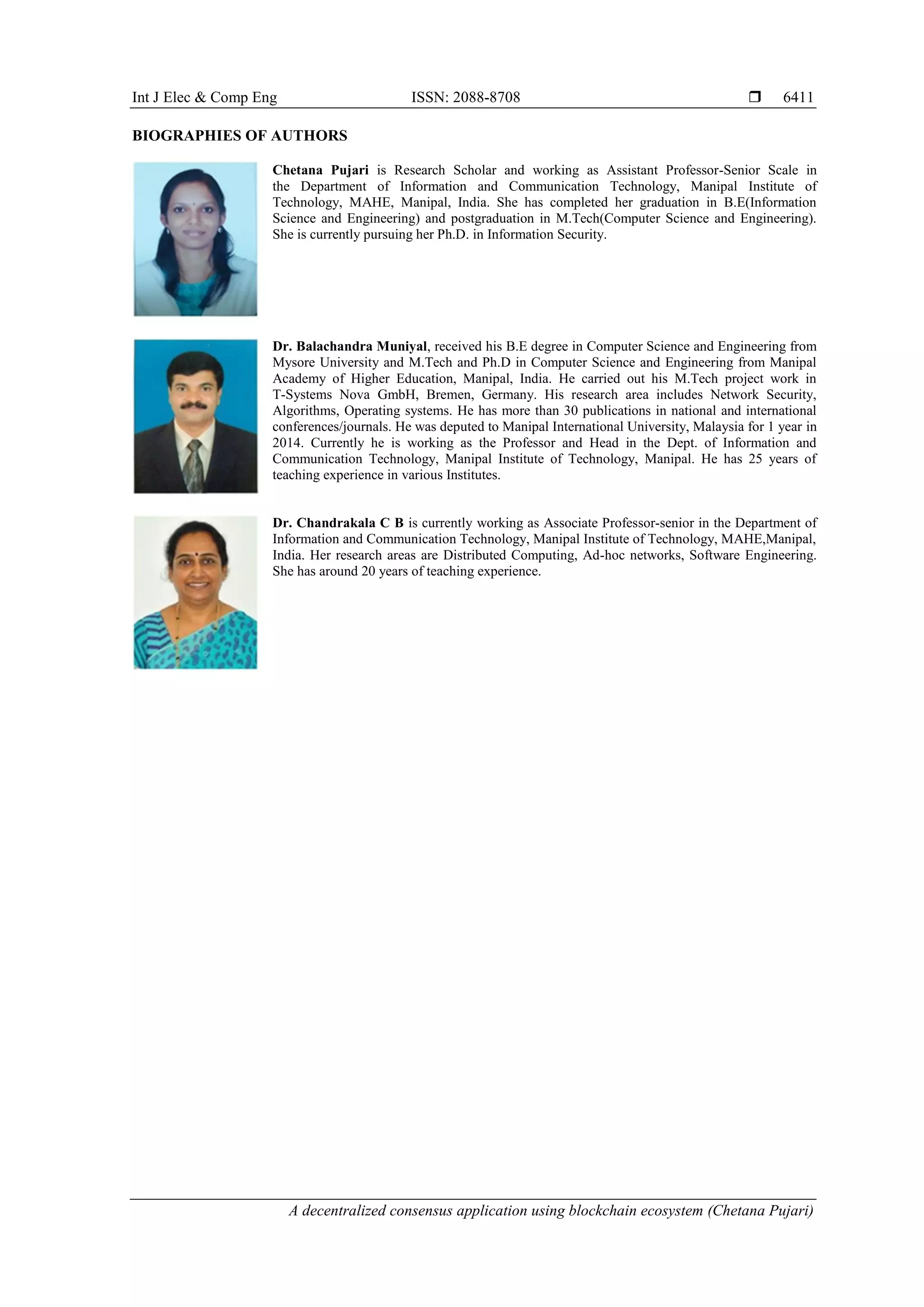 Int J Elec & Comp Eng ISSN: 2088-8708 
A decentralized consensus application using blockchain ecosystem (Chetana Pujari)
6411
BIOGRAPHIES OF AUTHORS
Chetana Pujari is Research Scholar and working as Assistant Professor-Senior Scale in
the Department of Information and Communication Technology, Manipal Institute of
Technology, MAHE, Manipal, India. She has completed her graduation in B.E(Information
Science and Engineering) and postgraduation in M.Tech(Computer Science and Engineering).
She is currently pursuing her Ph.D. in Information Security.
Dr. Balachandra Muniyal, received his B.E degree in Computer Science and Engineering from
Mysore University and M.Tech and Ph.D in Computer Science and Engineering from Manipal
Academy of Higher Education, Manipal, India. He carried out his M.Tech project work in
T-Systems Nova GmbH, Bremen, Germany. His research area includes Network Security,
Algorithms, Operating systems. He has more than 30 publications in national and international
conferences/journals. He was deputed to Manipal International University, Malaysia for 1 year in
2014. Currently he is working as the Professor and Head in the Dept. of Information and
Communication Technology, Manipal Institute of Technology, Manipal. He has 25 years of
teaching experience in various Institutes.
Dr. Chandrakala C B is currently working as Associate Professor-senior in the Department of
Information and Communication Technology, Manipal Institute of Technology, MAHE,Manipal,
India. Her research areas are Distributed Computing, Ad-hoc networks, Software Engineering.
She has around 20 years of teaching experience.
 
