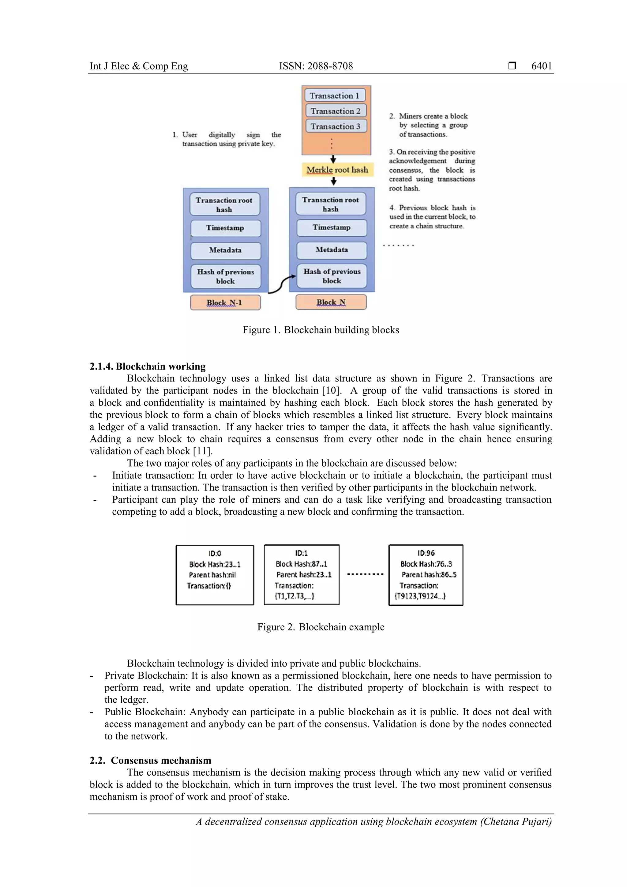 Int J Elec & Comp Eng ISSN: 2088-8708 
A decentralized consensus application using blockchain ecosystem (Chetana Pujari)
6401
Figure 1. Blockchain building blocks
2.1.4. Blockchain working
Blockchain technology uses a linked list data structure as shown in Figure 2. Transactions are
validated by the participant nodes in the blockchain [10]. A group of the valid transactions is stored in
a block and conﬁdentiality is maintained by hashing each block. Each block stores the hash generated by
the previous block to form a chain of blocks which resembles a linked list structure. Every block maintains
a ledger of a valid transaction. If any hacker tries to tamper the data, it affects the hash value signiﬁcantly.
Adding a new block to chain requires a consensus from every other node in the chain hence ensuring
validation of each block [11].
The two major roles of any participants in the blockchain are discussed below:
- Initiate transaction: In order to have active blockchain or to initiate a blockchain, the participant must
initiate a transaction. The transaction is then veriﬁed by other participants in the blockchain network.
- Participant can play the role of miners and can do a task like verifying and broadcasting transaction
competing to add a block, broadcasting a new block and conﬁrming the transaction.
Figure 2. Blockchain example
Blockchain technology is divided into private and public blockchains.
- Private Blockchain: It is also known as a permissioned blockchain, here one needs to have permission to
perform read, write and update operation. The distributed property of blockchain is with respect to
the ledger.
- Public Blockchain: Anybody can participate in a public blockchain as it is public. It does not deal with
access management and anybody can be part of the consensus. Validation is done by the nodes connected
to the network.
2.2. Consensus mechanism
The consensus mechanism is the decision making process through which any new valid or veriﬁed
block is added to the blockchain, which in turn improves the trust level. The two most prominent consensus
mechanism is proof of work and proof of stake.
 