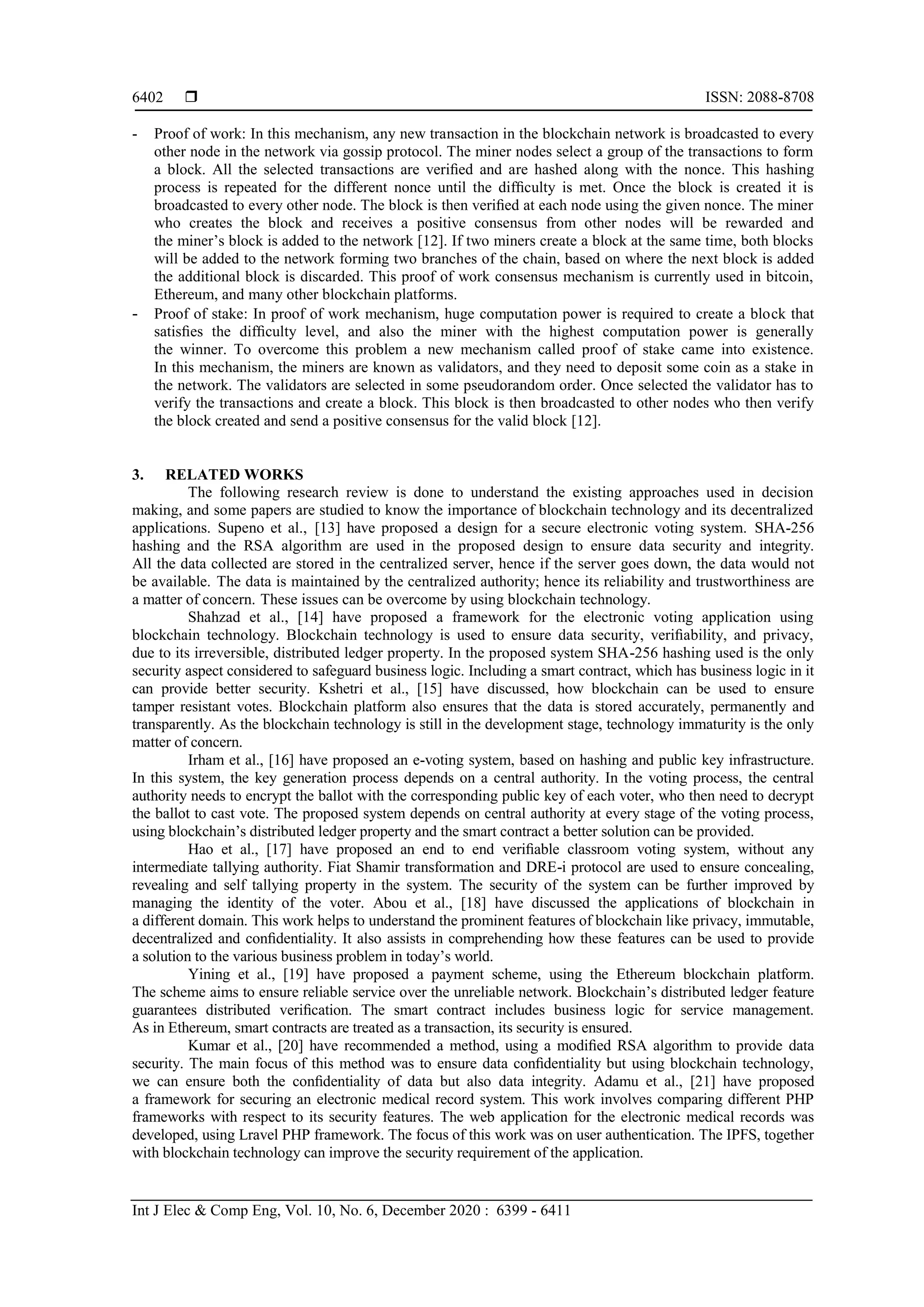  ISSN: 2088-8708
Int J Elec & Comp Eng, Vol. 10, No. 6, December 2020 : 6399 - 6411
6402
- Proof of work: In this mechanism, any new transaction in the blockchain network is broadcasted to every
other node in the network via gossip protocol. The miner nodes select a group of the transactions to form
a block. All the selected transactions are veriﬁed and are hashed along with the nonce. This hashing
process is repeated for the different nonce until the difﬁculty is met. Once the block is created it is
broadcasted to every other node. The block is then veriﬁed at each node using the given nonce. The miner
who creates the block and receives a positive consensus from other nodes will be rewarded and
the miner’s block is added to the network [12]. If two miners create a block at the same time, both blocks
will be added to the network forming two branches of the chain, based on where the next block is added
the additional block is discarded. This proof of work consensus mechanism is currently used in bitcoin,
Ethereum, and many other blockchain platforms.
- Proof of stake: In proof of work mechanism, huge computation power is required to create a block that
satisﬁes the difﬁculty level, and also the miner with the highest computation power is generally
the winner. To overcome this problem a new mechanism called proof of stake came into existence.
In this mechanism, the miners are known as validators, and they need to deposit some coin as a stake in
the network. The validators are selected in some pseudorandom order. Once selected the validator has to
verify the transactions and create a block. This block is then broadcasted to other nodes who then verify
the block created and send a positive consensus for the valid block [12].
3. RELATED WORKS
The following research review is done to understand the existing approaches used in decision
making, and some papers are studied to know the importance of blockchain technology and its decentralized
applications. Supeno et al., [13] have proposed a design for a secure electronic voting system. SHA-256
hashing and the RSA algorithm are used in the proposed design to ensure data security and integrity.
All the data collected are stored in the centralized server, hence if the server goes down, the data would not
be available. The data is maintained by the centralized authority; hence its reliability and trustworthiness are
a matter of concern. These issues can be overcome by using blockchain technology.
Shahzad et al., [14] have proposed a framework for the electronic voting application using
blockchain technology. Blockchain technology is used to ensure data security, veriﬁability, and privacy,
due to its irreversible, distributed ledger property. In the proposed system SHA-256 hashing used is the only
security aspect considered to safeguard business logic. Including a smart contract, which has business logic in it
can provide better security. Kshetri et al., [15] have discussed, how blockchain can be used to ensure
tamper resistant votes. Blockchain platform also ensures that the data is stored accurately, permanently and
transparently. As the blockchain technology is still in the development stage, technology immaturity is the only
matter of concern.
Irham et al., [16] have proposed an e-voting system, based on hashing and public key infrastructure.
In this system, the key generation process depends on a central authority. In the voting process, the central
authority needs to encrypt the ballot with the corresponding public key of each voter, who then need to decrypt
the ballot to cast vote. The proposed system depends on central authority at every stage of the voting process,
using blockchain’s distributed ledger property and the smart contract a better solution can be provided.
Hao et al., [17] have proposed an end to end veriﬁable classroom voting system, without any
intermediate tallying authority. Fiat Shamir transformation and DRE-i protocol are used to ensure concealing,
revealing and self tallying property in the system. The security of the system can be further improved by
managing the identity of the voter. Abou et al., [18] have discussed the applications of blockchain in
a different domain. This work helps to understand the prominent features of blockchain like privacy, immutable,
decentralized and conﬁdentiality. It also assists in comprehending how these features can be used to provide
a solution to the various business problem in today’s world.
Yining et al., [19] have proposed a payment scheme, using the Ethereum blockchain platform.
The scheme aims to ensure reliable service over the unreliable network. Blockchain’s distributed ledger feature
guarantees distributed veriﬁcation. The smart contract includes business logic for service management.
As in Ethereum, smart contracts are treated as a transaction, its security is ensured.
Kumar et al., [20] have recommended a method, using a modiﬁed RSA algorithm to provide data
security. The main focus of this method was to ensure data conﬁdentiality but using blockchain technology,
we can ensure both the conﬁdentiality of data but also data integrity. Adamu et al., [21] have proposed
a framework for securing an electronic medical record system. This work involves comparing different PHP
frameworks with respect to its security features. The web application for the electronic medical records was
developed, using Lravel PHP framework. The focus of this work was on user authentication. The IPFS, together
with blockchain technology can improve the security requirement of the application.
 