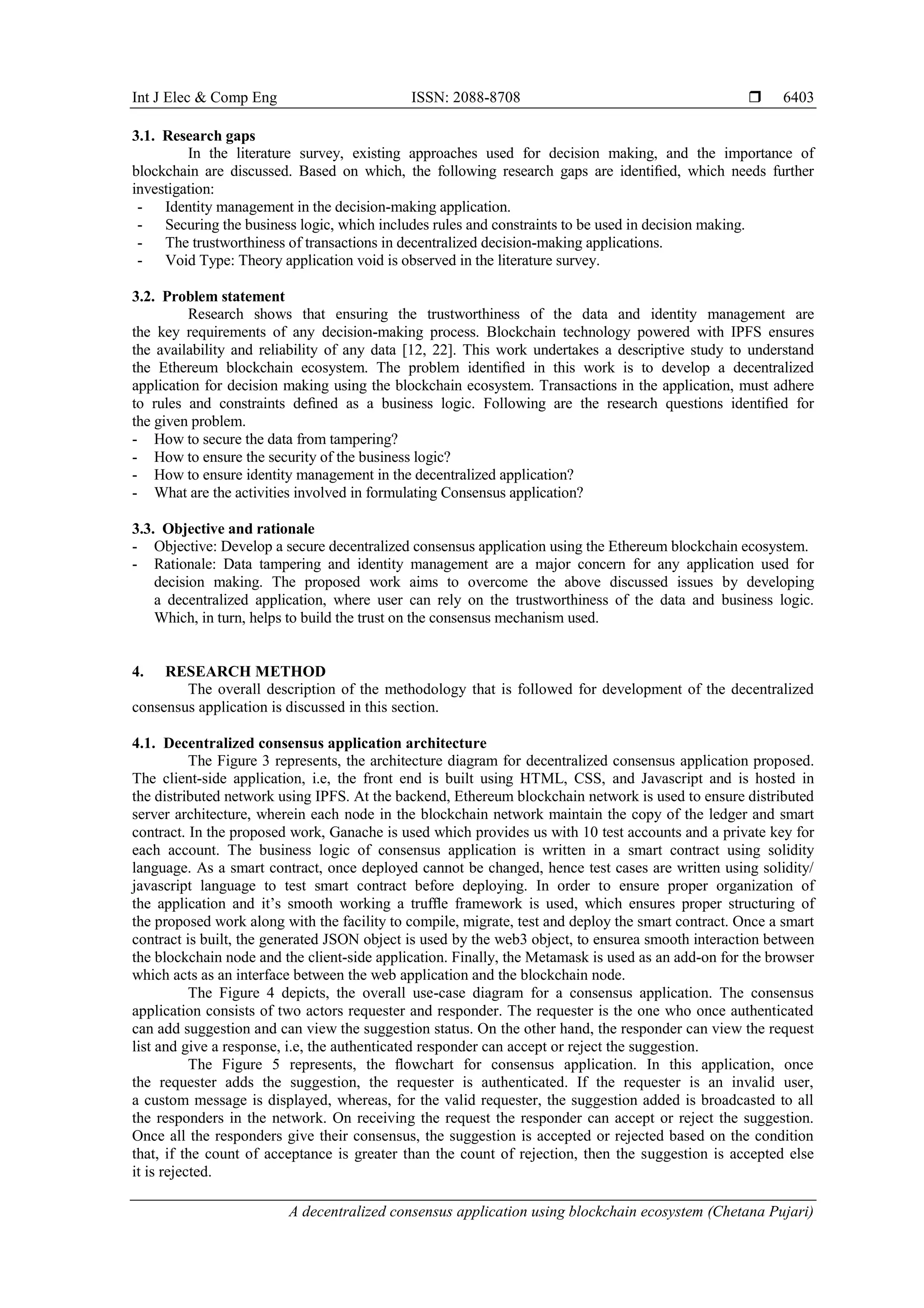 Int J Elec & Comp Eng ISSN: 2088-8708 
A decentralized consensus application using blockchain ecosystem (Chetana Pujari)
6403
3.1. Research gaps
In the literature survey, existing approaches used for decision making, and the importance of
blockchain are discussed. Based on which, the following research gaps are identiﬁed, which needs further
investigation:
- Identity management in the decision-making application.
- Securing the business logic, which includes rules and constraints to be used in decision making.
- The trustworthiness of transactions in decentralized decision-making applications.
- Void Type: Theory application void is observed in the literature survey.
3.2. Problem statement
Research shows that ensuring the trustworthiness of the data and identity management are
the key requirements of any decision-making process. Blockchain technology powered with IPFS ensures
the availability and reliability of any data [12, 22]. This work undertakes a descriptive study to understand
the Ethereum blockchain ecosystem. The problem identiﬁed in this work is to develop a decentralized
application for decision making using the blockchain ecosystem. Transactions in the application, must adhere
to rules and constraints deﬁned as a business logic. Following are the research questions identiﬁed for
the given problem.
- How to secure the data from tampering?
- How to ensure the security of the business logic?
- How to ensure identity management in the decentralized application?
- What are the activities involved in formulating Consensus application?
3.3. Objective and rationale
- Objective: Develop a secure decentralized consensus application using the Ethereum blockchain ecosystem.
- Rationale: Data tampering and identity management are a major concern for any application used for
decision making. The proposed work aims to overcome the above discussed issues by developing
a decentralized application, where user can rely on the trustworthiness of the data and business logic.
Which, in turn, helps to build the trust on the consensus mechanism used.
4. RESEARCH METHOD
The overall description of the methodology that is followed for development of the decentralized
consensus application is discussed in this section.
4.1. Decentralized consensus application architecture
The Figure 3 represents, the architecture diagram for decentralized consensus application proposed.
The client-side application, i.e, the front end is built using HTML, CSS, and Javascript and is hosted in
the distributed network using IPFS. At the backend, Ethereum blockchain network is used to ensure distributed
server architecture, wherein each node in the blockchain network maintain the copy of the ledger and smart
contract. In the proposed work, Ganache is used which provides us with 10 test accounts and a private key for
each account. The business logic of consensus application is written in a smart contract using solidity
language. As a smart contract, once deployed cannot be changed, hence test cases are written using solidity/
javascript language to test smart contract before deploying. In order to ensure proper organization of
the application and it’s smooth working a trufﬂe framework is used, which ensures proper structuring of
the proposed work along with the facility to compile, migrate, test and deploy the smart contract. Once a smart
contract is built, the generated JSON object is used by the web3 object, to ensurea smooth interaction between
the blockchain node and the client-side application. Finally, the Metamask is used as an add-on for the browser
which acts as an interface between the web application and the blockchain node.
The Figure 4 depicts, the overall use-case diagram for a consensus application. The consensus
application consists of two actors requester and responder. The requester is the one who once authenticated
can add suggestion and can view the suggestion status. On the other hand, the responder can view the request
list and give a response, i.e, the authenticated responder can accept or reject the suggestion.
The Figure 5 represents, the ﬂowchart for consensus application. In this application, once
the requester adds the suggestion, the requester is authenticated. If the requester is an invalid user,
a custom message is displayed, whereas, for the valid requester, the suggestion added is broadcasted to all
the responders in the network. On receiving the request the responder can accept or reject the suggestion.
Once all the responders give their consensus, the suggestion is accepted or rejected based on the condition
that, if the count of acceptance is greater than the count of rejection, then the suggestion is accepted else
it is rejected.
 