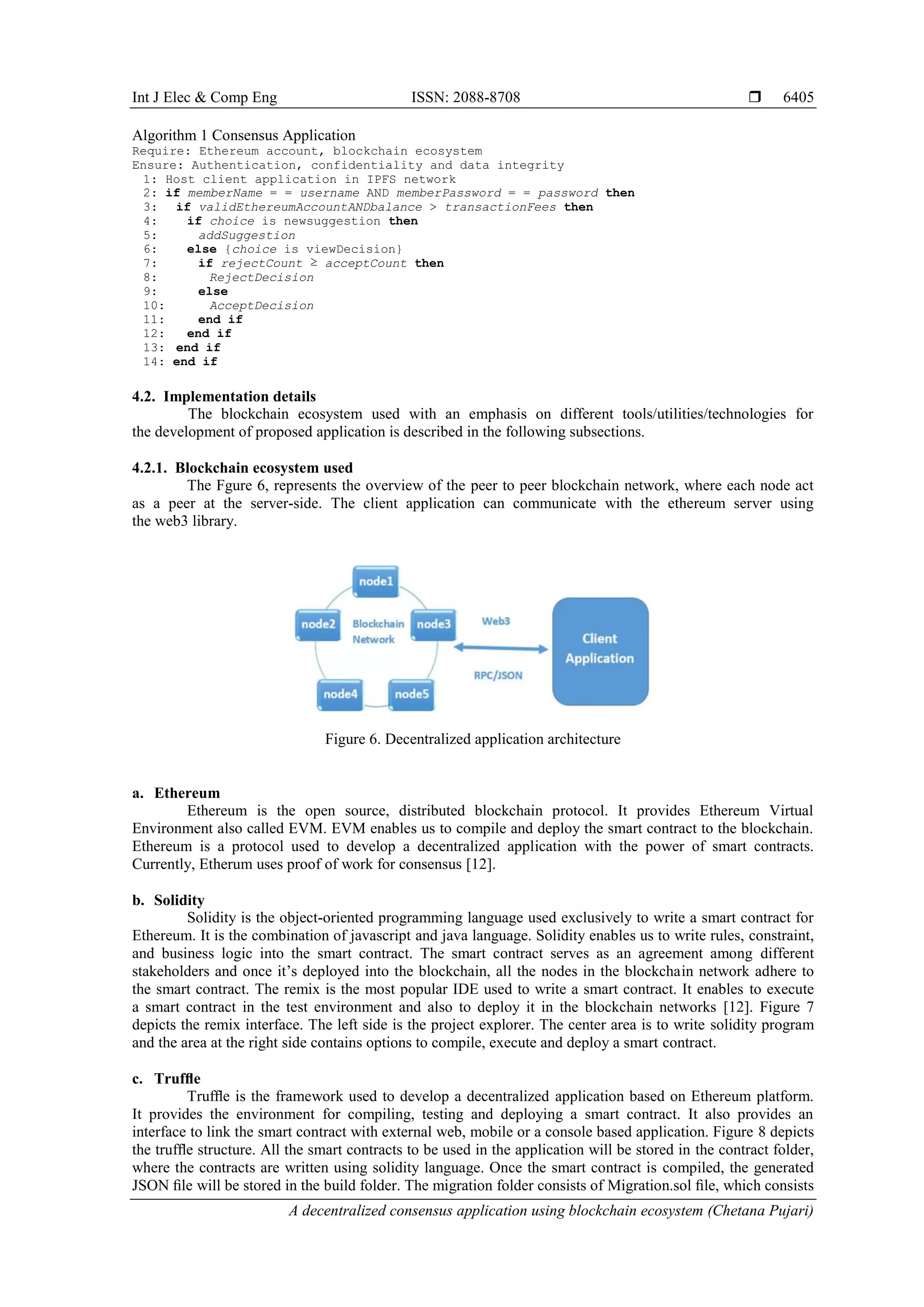 Int J Elec & Comp Eng ISSN: 2088-8708 
A decentralized consensus application using blockchain ecosystem (Chetana Pujari)
6405
Algorithm 1 Consensus Application
Require: Ethereum account, blockchain ecosystem
Ensure: Authentication, confidentiality and data integrity
1: Host client application in IPFS network
2: if memberName = = username AND memberPassword = = password then
3: if validEthereumAccountANDbalance > transactionFees then
4: if choice is newsuggestion then
5: addSuggestion
6: else {choice is viewDecision}
7: if rejectCount ≥ acceptCount then
8: RejectDecision
9: else
10: AcceptDecision
11: end if
12: end if
13: end if
14: end if
4.2. Implementation details
The blockchain ecosystem used with an emphasis on different tools/utilities/technologies for
the development of proposed application is described in the following subsections.
4.2.1. Blockchain ecosystem used
The Fgure 6, represents the overview of the peer to peer blockchain network, where each node act
as a peer at the server-side. The client application can communicate with the ethereum server using
the web3 library.
Figure 6. Decentralized application architecture
a. Ethereum
Ethereum is the open source, distributed blockchain protocol. It provides Ethereum Virtual
Environment also called EVM. EVM enables us to compile and deploy the smart contract to the blockchain.
Ethereum is a protocol used to develop a decentralized application with the power of smart contracts.
Currently, Etherum uses proof of work for consensus [12].
b. Solidity
Solidity is the object-oriented programming language used exclusively to write a smart contract for
Ethereum. It is the combination of javascript and java language. Solidity enables us to write rules, constraint,
and business logic into the smart contract. The smart contract serves as an agreement among different
stakeholders and once it’s deployed into the blockchain, all the nodes in the blockchain network adhere to
the smart contract. The remix is the most popular IDE used to write a smart contract. It enables to execute
a smart contract in the test environment and also to deploy it in the blockchain networks [12]. Figure 7
depicts the remix interface. The left side is the project explorer. The center area is to write solidity program
and the area at the right side contains options to compile, execute and deploy a smart contract.
c. Trufﬂe
Trufﬂe is the framework used to develop a decentralized application based on Ethereum platform.
It provides the environment for compiling, testing and deploying a smart contract. It also provides an
interface to link the smart contract with external web, mobile or a console based application. Figure 8 depicts
the trufﬂe structure. All the smart contracts to be used in the application will be stored in the contract folder,
where the contracts are written using solidity language. Once the smart contract is compiled, the generated
JSON ﬁle will be stored in the build folder. The migration folder consists of Migration.sol ﬁle, which consists
 