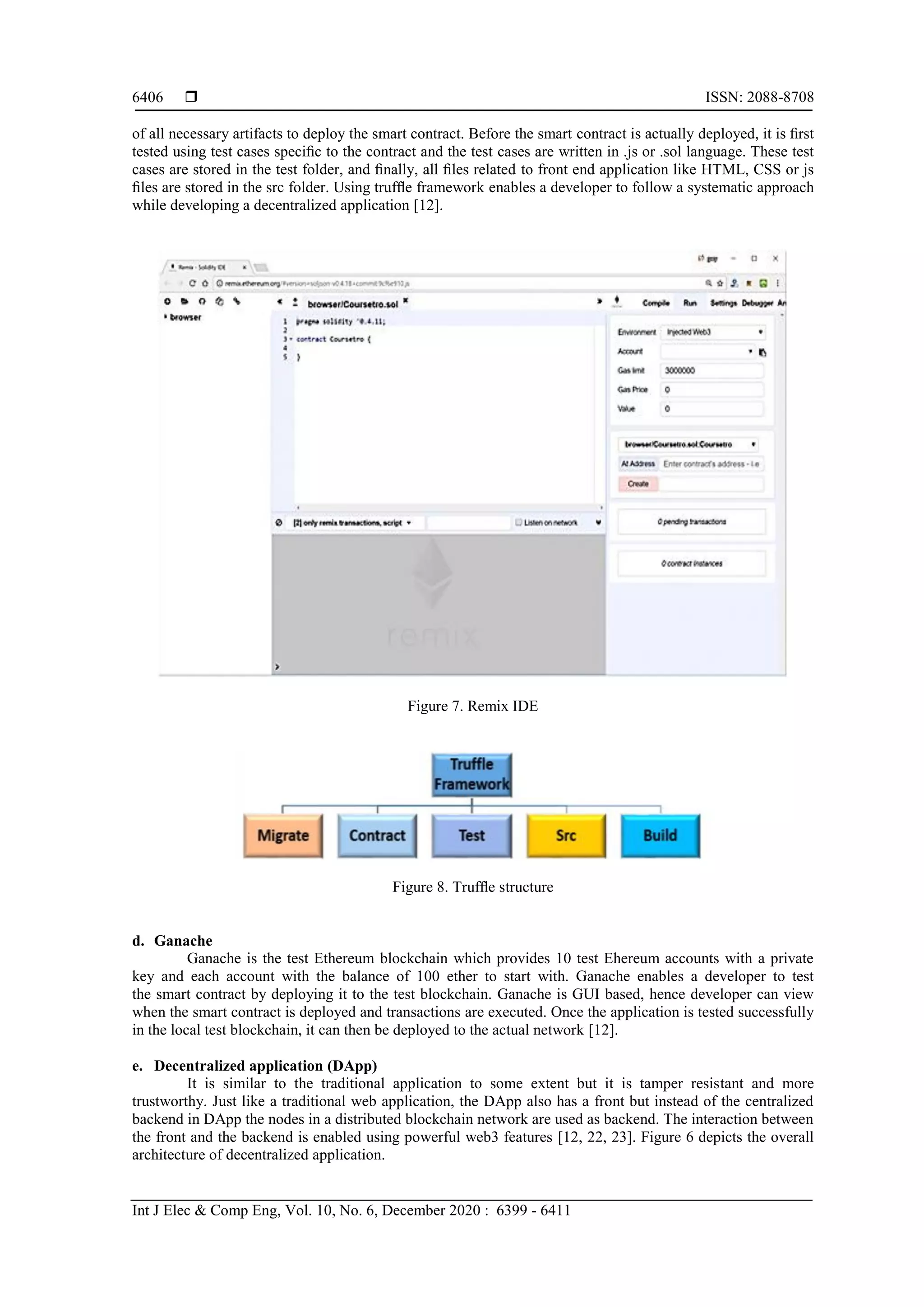  ISSN: 2088-8708
Int J Elec & Comp Eng, Vol. 10, No. 6, December 2020 : 6399 - 6411
6406
of all necessary artifacts to deploy the smart contract. Before the smart contract is actually deployed, it is ﬁrst
tested using test cases speciﬁc to the contract and the test cases are written in .js or .sol language. These test
cases are stored in the test folder, and ﬁnally, all ﬁles related to front end application like HTML, CSS or js
ﬁles are stored in the src folder. Using trufﬂe framework enables a developer to follow a systematic approach
while developing a decentralized application [12].
Figure 7. Remix IDE
Figure 8. Trufﬂe structure
d. Ganache
Ganache is the test Ethereum blockchain which provides 10 test Ehereum accounts with a private
key and each account with the balance of 100 ether to start with. Ganache enables a developer to test
the smart contract by deploying it to the test blockchain. Ganache is GUI based, hence developer can view
when the smart contract is deployed and transactions are executed. Once the application is tested successfully
in the local test blockchain, it can then be deployed to the actual network [12].
e. Decentralized application (DApp)
It is similar to the traditional application to some extent but it is tamper resistant and more
trustworthy. Just like a traditional web application, the DApp also has a front but instead of the centralized
backend in DApp the nodes in a distributed blockchain network are used as backend. The interaction between
the front and the backend is enabled using powerful web3 features [12, 22, 23]. Figure 6 depicts the overall
architecture of decentralized application.
 