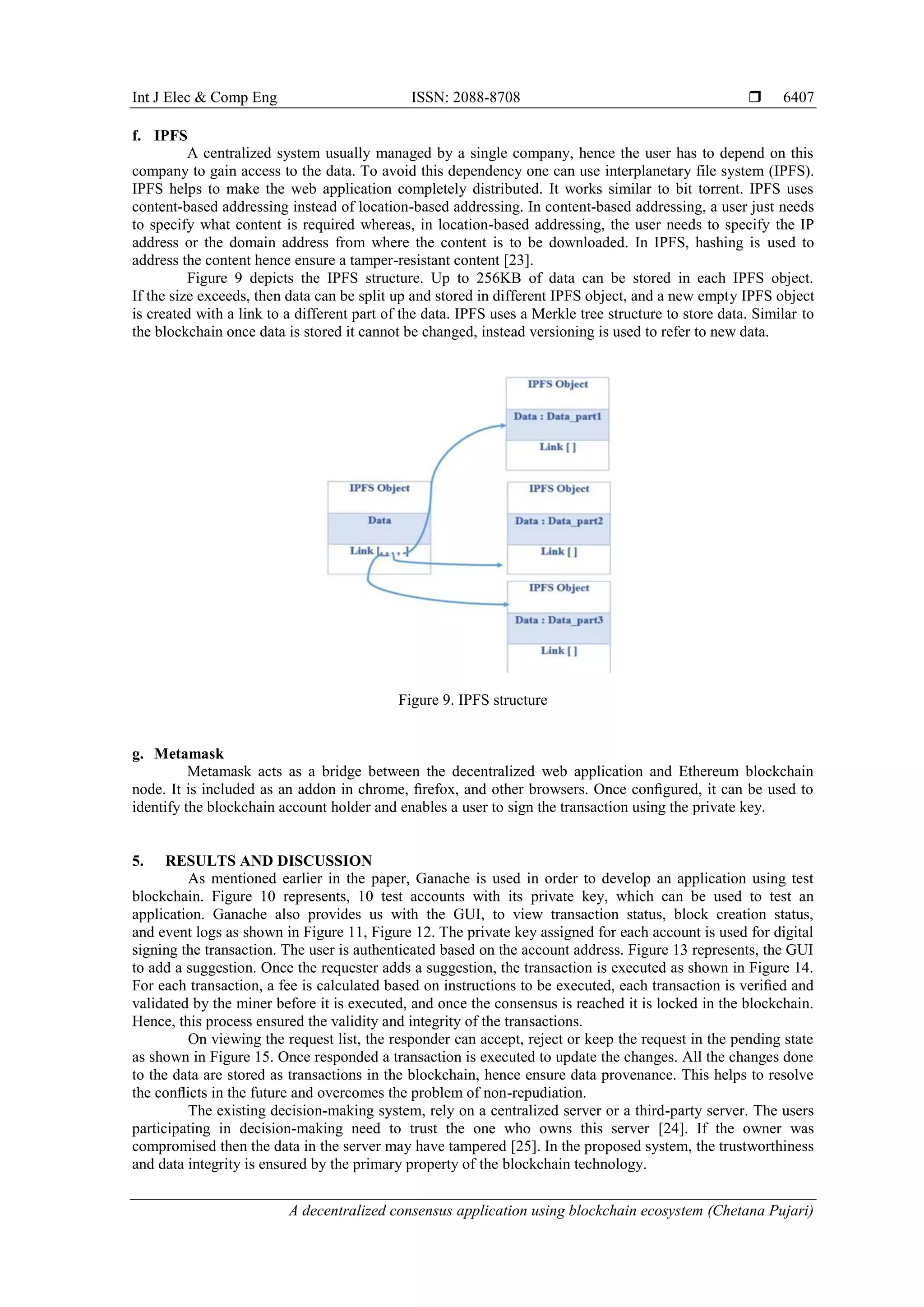 Int J Elec & Comp Eng ISSN: 2088-8708 
A decentralized consensus application using blockchain ecosystem (Chetana Pujari)
6407
f. IPFS
A centralized system usually managed by a single company, hence the user has to depend on this
company to gain access to the data. To avoid this dependency one can use interplanetary file system (IPFS).
IPFS helps to make the web application completely distributed. It works similar to bit torrent. IPFS uses
content-based addressing instead of location-based addressing. In content-based addressing, a user just needs
to specify what content is required whereas, in location-based addressing, the user needs to specify the IP
address or the domain address from where the content is to be downloaded. In IPFS, hashing is used to
address the content hence ensure a tamper-resistant content [23].
Figure 9 depicts the IPFS structure. Up to 256KB of data can be stored in each IPFS object.
If the size exceeds, then data can be split up and stored in different IPFS object, and a new empty IPFS object
is created with a link to a different part of the data. IPFS uses a Merkle tree structure to store data. Similar to
the blockchain once data is stored it cannot be changed, instead versioning is used to refer to new data.
Figure 9. IPFS structure
g. Metamask
Metamask acts as a bridge between the decentralized web application and Ethereum blockchain
node. It is included as an addon in chrome, ﬁrefox, and other browsers. Once conﬁgured, it can be used to
identify the blockchain account holder and enables a user to sign the transaction using the private key.
5. RESULTS AND DISCUSSION
As mentioned earlier in the paper, Ganache is used in order to develop an application using test
blockchain. Figure 10 represents, 10 test accounts with its private key, which can be used to test an
application. Ganache also provides us with the GUI, to view transaction status, block creation status,
and event logs as shown in Figure 11, Figure 12. The private key assigned for each account is used for digital
signing the transaction. The user is authenticated based on the account address. Figure 13 represents, the GUI
to add a suggestion. Once the requester adds a suggestion, the transaction is executed as shown in Figure 14.
For each transaction, a fee is calculated based on instructions to be executed, each transaction is veriﬁed and
validated by the miner before it is executed, and once the consensus is reached it is locked in the blockchain.
Hence, this process ensured the validity and integrity of the transactions.
On viewing the request list, the responder can accept, reject or keep the request in the pending state
as shown in Figure 15. Once responded a transaction is executed to update the changes. All the changes done
to the data are stored as transactions in the blockchain, hence ensure data provenance. This helps to resolve
the conﬂicts in the future and overcomes the problem of non-repudiation.
The existing decision-making system, rely on a centralized server or a third-party server. The users
participating in decision-making need to trust the one who owns this server [24]. If the owner was
compromised then the data in the server may have tampered [25]. In the proposed system, the trustworthiness
and data integrity is ensured by the primary property of the blockchain technology.
 