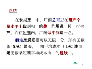 在 长期 生产中，厂商 总可以 在 每一个产量水平上 找到相应的 最优 的生产规模进行生产。而在 短期 内，厂商 做不到 这一点。 假定 生产规模可以无限细分，即有无数条  SAC  曲线。长期平均成本（ LAC ）曲线是无数条短期平均成本曲线的 包络线 。 总结 