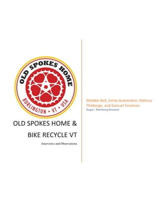OLD	
  SPOKES	
  HOME	
  &	
  
BIKE	
  RECYCLE	
  VT	
  
Interviews and Observations
	
  
Maddie	
  Bell,	
  Emily	
  Gutenstein,	
  Melissa	
  
Thebarge,	
  and	
  Samuel	
  Fessman	
  
Dugan	
  -­‐	
  Marketing	
  Research	
  
 