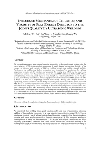 Advances in Engineering: an International Journal (ADEIJ), Vol.3, No.1
1
INFLUENCE MECHANISM OF THICKNESS AND
VISCOSITY OF FLAT ENERGY DIRECTOR TO THE
JOINTS QUALITY BY ULTRASONIC WELDING
Jiale Lu1
, Wei Dai2
, Jun Wang2,3
, Xianghui Gan, Zhuang Wu,
Hang Wang, Xujun Tian4
1
Princeton International School of Mathematics and Science, Princeton 08540, NJ, USA
2
School of Materials Science and Engineering, Wuhan University of Technology,
Wuhan 430070, PR China
3
Institute of Advanced Material Manufacturing Equipment and Technology, Wuhan
University of Technology, 430070, Wuhan, China
4
China Ship Development and Design Center，Wuhan 430064，China
ABSTRACT
The research in this paper is an essential part of a bigger effort to develop ultrasonic welding using flat
energy directors (FED) in thermoplastic composites. It mainly focused on assessing the effect of the
changes in thickness and viscosity of FED on welding strength and welding strength stability.
Furthermore, the welding and failure mechanisms were investigated by monitoring the real-time
temperature evolution at the interface and analyzing the welding area (WA) and the macro and
microfracture surface. From the experimental results, the use of FED with thinner thickness (0.1-0.2 mm)
and slightly higher viscosity greatly improved weld strength and weld strength stability. Due to the effect
of glass fibers forming a mechanical interlocking effect between the adherend and FED, joints with 20%
SGF/PP FED also had a surprisingly excellent weld quality. Welding area analysis indicated a
significantly positive correlation between the lap shear strengthⅠand the welded area for the joints with
FED. Based on real-time temperature curves, thinner FED had an improvement on the initial temperature
rate and the most temperature curves leveled off at the onset melting temperature (Tonset) of the FED
after a time-lapse of about 0.4 s. Morphology analysis showed that the melting and flow of matrix at the
interface started at the edges of the overlap; the melting area and morphology of the interfaces with 1%
EG/PP FED and 20% SGF/PP are much bigger and coarse. And failure mechanisms of the joints with
FED are a combination of adhesive failure, cohesive failure, and fiber-matrix debonding failure.
KEYWORDS
Ultrasonic welding, thermoplastic, joint quality, flat energy director, thickness and viscosity.
1. INTRODUCTION
As a result of short welding times, good welding quality and ease of automation, ultrasonic
welding of thermoplastic composites is a very attractive assembling technique [1-4]. From a
mechanical point of view, it allows joints to have high static properties, low through-thickness
porosity, and lower weight compared to fastened counterparts [5]. The ultrasonic welding of
thermoplastics is based on low-amplitude (2.5–250 μm peak-to-peak amplitude) and high-
frequency (20–40 kHz) vibrations that cause surface friction and viscoelastic heating at the
welding interface [5]. Conventionally, the energy directors are employed in ultrasonic welding to
 