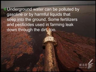 Underground water can be polluted by
gasoline or by harmful liquids that
seep into the ground. Some fertilizers
and pesticides used in farming leak
down through the dirt, too.
 