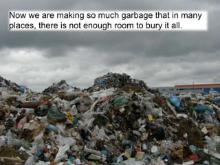 Now we are making so much garbage that in many
places, there is not enough room to bury it all.
 
