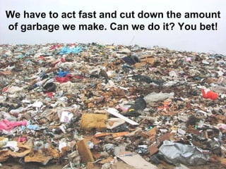 We have to act fast and cut down the amount
of garbage we make. Can we do it? You bet!
 
