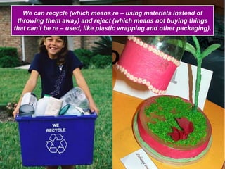 We can recycle (which means re – using materials instead of
throwing them away) and reject (which means not buying things
that can’t be re – used, like plastic wrapping and other packaging).
 
