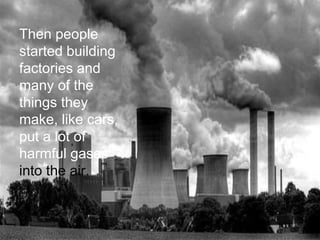 Then people
started building
factories and
many of the
things they
make, like cars,
put a lot of
harmful gases
into the air.
 