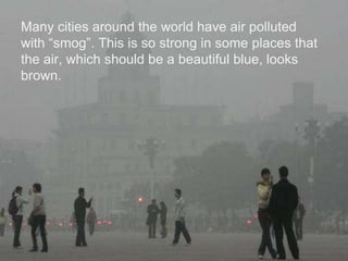 Many cities around the world have air polluted
with “smog”. This is so strong in some places that
the air, which should be a beautiful blue, looks
brown.
 
