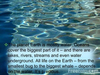 The planet Earth is mostly water. Oceans
cover the biggest part of it – and there are
lakes, rivers, streams and even water
underground. All life on the Earth – from the
smallest bug to the biggest whale – depends
on the water. It’s precious.
 