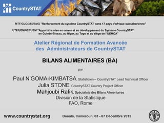 1
MTF/GLO/345/BMG "Renforcement du système CountrySTAT dans 17 pays d'Afrique subsaharienne"
UTF/UEM/002/UEM "Appui à la mise en œuvre et au développement du Système CountrySTAT
en Guinée-Bissau, au Niger, au Togo et au siège de l’UEMOA"
Atelier Régional de Formation Avancée
des Administrateurs de CountrySTAT
BILANS ALIMENTAIRES (BA)
par
Paul N’GOMA-KIMBATSA, Statisticien – CountrySTAT Lead Technical Officer
Julia STONE, CountrySTAT Country Project Officer
Mahjoubi Rafik, Spécialiste des Bilans Alimentaires
Division de la Statistique
FAO, Rome
Douala, Cameroun, 03 - 07 Décembre 2012
 