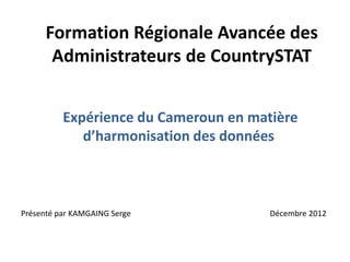 Formation Régionale Avancée des
Administrateurs de CountrySTAT
Expérience du Cameroun en matière
d’harmonisation des données
Décembre 2012Présenté par KAMGAING Serge
 