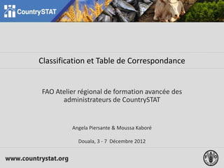 Classification et Table de Correspondance
FAO Atelier régional de formation avancée des
administrateurs de CountrySTAT
Angela Piersante & Moussa Kaboré
Douala, 3 - 7 Décembre 2012
 