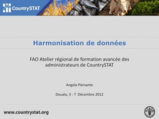 Harmonisation de données
FAO Atelier régional de formation avancée des
administrateurs de CountrySTAT
Angela Piersante
Douala, 3 - 7 Décembre 2012
 