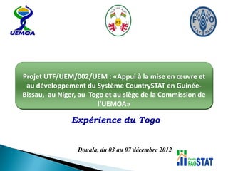 Expérience du Togo
Projet UTF/UEM/002/UEM : «Appui à la mise en œuvre et
au développement du Système CountrySTAT en Guinée-
Bissau, au Niger, au Togo et au siège de la Commission de
l’UEMOA»
Douala, du 03 au 07 décembre 2012
 