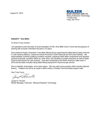 August 21, 2016 Sulzer Chemtech USA, Inc.
Mixing & Reaction Technology
1 Sulzer Way
Tulsa, OK 74131
SUBJECT: Gina Miller
To whom it may concern:
I am pleased to write this letter of recommendation for Ms. Gina Miller whom I have had the pleasure of
working with at Sulzer Chemtech the past 2-1/2 years.
Gina worked at Sulzer Chemtech in the Static Mixing Group supporting the Static Mixing Sales Channel
in Latin America (Mexico, Central and South America) in both Chemical and Oil & Gas markets. Her
responsibilities included qualifying quotation requests, preparing Static Mixer (engineered and standard
product) proposals, quotation follow up, order entry, and inputting on project execution as well as Sales
Channel discussions for Latin America. Gina also contributed to the North American Sales team in
2016 and the tasks included rating Static Mixing equipment in liquid and gas service.
Gina is detailed, enthusiastic, and a team player. She has solid communication skills including Spanish
fluency. I believe she will be an asset in either Inside or Outside Technical Sales support roles.
Very Truly Yours,
Joseph P. Porcelli
Market Manager, Chemical - Mixing & Reaction Technology
 