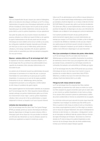 Enjeux                                                                          Grâce à ces PC, les administrateurs sont en effet en mesure d’amorcer un
Face à la complexification de parcs toujours plus vastes et hétérogènes,        PC à partir d’un volume distant (image de démarrage au centre d’assistance,
alliée à la recrudescence des attaques numériques sur les PC en réseau,         par exemple) ou d’outils de diagnostic sur un serveur, à l’aide de la fonction
l’administration et la gestion micro-informatiques représentent une tâche       IDE-R (IDE Redirect). Ils peuvent alors, grâce à une fonction de redirection
difficile et fastidieuse. Cette situation tient en partie du fait qu’il était   SOL (Serial-over-LAN) sur console d’administration, mettre en œuvre une
impossible jusqu’ici de contrôler, d’administrer comme de sécuriser des         procédure de diagnostic, de dépannage ou les deux, sans intervention de
postes éteints ou dont le système d’exploitation n’est pas opérationnel.        l’utilisateur, sans se déplacer et sans passage par le centre de maintenance.

Sans parler des pirates, des virus et autres menaces sécuritaires et            Il est à présent possible de résoudre une plus grande partie des
jusqu’aux utilisateurs eux-mêmes qui risquent d’inhiber ou de supprimer         dysfonctionnements logiciels depuis la console d’administration, par
les agents d’administration et de sécurité, privant ainsi les services          exemple pour envoyer à un PC des fichiers à installer ou bien le réimager.
informatiques de toute visibilité comme de tout contrôle sur les postes,        La résolution des défaillances matérielles est elle aussi plus simple et
leur configuration matérielle et logicielle. Impossible aussi d’installer       plus rapide puisque les techniciens peuvent consulter la marque et le
une mise à jour sur tout un parc en même temps, parfois parce les               modèle d’un composant à remplacer, qui sont stockés en mémoire non
utilisateurs y font barrage. Impossible, enfin, de placer rapidement            volatile, et ainsi effectuer le dépannage en une seule intervention.
certains postes en quarantaine pour éviter par exemple la propagation
d’un virus par le réseau…                                                       Mise à jour automatique et à distance des postes, même éteints
                                                                                Les PC de technologie Intel vPro sont dotés d’une fonction de
Réponse : solutions Altiris sur PC de technologie Intel® vPro™                  télédémarrage qui renforce les possibilités d’automatiser les procédures
En exploitant les fonctions matérielles innovantes intégrées aux PC             de maintenance, dont les mises à jour, pour programmer celles-ci de nuit
de technologie Intel vPro, qui renforcent leur administrabilité et leurs        par exemple. De plus, contrairement aux technologies existantes, les
capacités de virtualisation, Altiris rationalise l’administration et la         commandes d’actualisation sont authentifiées et chiffrables par logiciel.
sécurisation du parc.
                                                                                Sur PC de technologie Intel vPro, Altiris RTSM permet ainsi aux services
Les solutions de cet intervenant assurent aux administrateurs de pouvoir        informatiques de lancer une mise à jour à tout moment. Lorsque la
communiquer, en permanence et en temps réel, avec un poste par                  procédure de scrutation détecte un poste éteint, Altiris RTSM le
l’intermédiaire d’un canal matériel qui ne passe pas par le système             téléamorce, y installe la mise à jour et le remet dans l’état où son
d’exploitation. Ce canal procure en outre de très larges possibilités           utilisateur l’avait laissé (allumé, éteint ou en veille).
d’intervention et de suivi : télédémarrage, alertes proactives,
renseignements persistants sur la configuration, contrôle matériel              Filtrage du trafic réseau entrant et sortant
du trafic réseau et surveillance des agents logiciels.                          Les PC de technologie Intel vPro comportent des filtres matériels
                                                                                programmables qui examinent leur trafic réseau en entrée et en sortie.
Altiris exploite également les fonctionnalités matérielles de virtualisation
                                                                                Ces filtres analysent les paquets de données avant qu’ils ne soient, dans
des PC de technologie Intel vPro.3 Altiris Quarantine Solution (AQS), par
                                                                                un sens, transmis au système d’exploitation et, dans l’autre, au réseau.
exemple, aménage une partition d’administration gérée sous la forme
                                                                                Or les solutions Altiris autorisent à présent les administrateurs à définir
d’un environnement virtuel « léger », isolé du système d’exploitation
                                                                                des actions conditionnelles en fonction du comportement de ces paquets.
utilisateur. Celle-ci procure de ce fait aux administrateurs un espace
indépendant et réservé, sur lesquels ils sont seuls à pouvoir intervenir.       Si un technicien estime ainsi que la sécurité d’un poste risque d’avoir été
                                                                                compromise, il peut employer ces solutions pour faire vérifier par les
Limitation des interventions sur site                                           filtres en question le trafic réseau en entrée et sortie sur l’ensemble du
Sur PC de technologie Intel vPro, Altiris* Real Time System Manager             sous-réseau auquel appartient le poste. Si un filtre réagit, ces solutions
(RTSM), par exemple, permet aux services informatiques de démarrer,             sont en mesure de consigner l’événement, d’en avertir immédiatement le
dépanner, diagnostiquer et réimager les postes à distance, même si              technicien ou bien d’activer un « interrupteur » d’endiguement. L’action
l’amorçage à partir de leur disque dur n’est pas possible. Il en découle        de cet interrupteur est définie (à l’aide des solutions Altiris) en fonction
une diminution des interventions sur site, les utilisateurs peuvent se          des règles informatiques de l’entreprise : déconnexion du chemin de
remettre plus rapidement au travail et ils restent plus sereins.                données du PC entre le réseau et le système d’exploitation ou bien
                                                                                restriction de ses échanges réseau dans des limites prédéterminées,
                                                                                le temps qu’un technicien analyse l’attaque supposée.
 