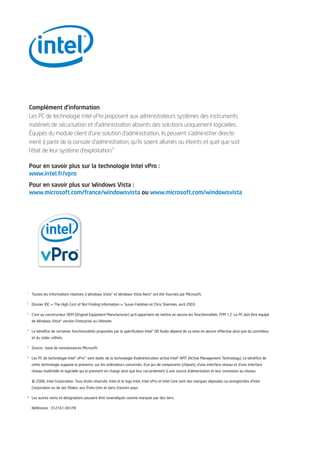 Complément d’information
    Les PC de technologie Intel vPro proposent aux administrateurs systèmes des instruments
    matériels de sécurisation et d’administration absents des solutions uniquement logicielles.
    Équipés du module client d’une solution d’administration, ils peuvent s’administrer directe-
    ment à partir de la console d’administration, qu’ils soient allumés ou éteints et quel que soit
    l’état de leur système d’exploitation.
                                           6




    Pour en savoir plus sur la technologie Intel vPro :
    www.intel.fr/vpro
    Pour en savoir plus sur Windows Vista :
    www.microsoft.com/france/windowsvista ou www.microsoft.com/windowsvista




1
     Toutes les informations relatives à Windows Vista* et Windows Vista Aero* ont été fournies par Microsoft.

2
     Dossier IDC « The High Cost of Not Finding Information », Susan Feldman et Chris Sherman, avril 2003.

3
     C’est au constructeur OEM (Original Equipment Manufacturer) qu’il appartient de mettre en œuvre les fonctionnalités TPM 1.2. Le PC doit être équipé
     de Windows Vista* version Enterprise ou Ultimate.

4
     Le bénéfice de certaines fonctionnalités proposées par la spécification Intel® HD Audio dépend de sa mise en œuvre effective ainsi que du contrôleur
     et du codec utilisés.

5
     Source : base de connaissances Microsoft.

6
     Les PC de technologie Intel® vPro™ sont dotés de la technologie d’administration active Intel® AMT (Active Management Technology). Le bénéfice de
     cette technologie suppose la présence, sur les ordinateurs concernés, d’un jeu de composants (chipset), d'une interface réseau et d’une interface
     réseau matérielle et logicielle qui la prennent en charge ainsi que leur raccordement à une source d’alimentation et leur connexion au réseau.


     ©   2006, Intel Corporation. Tous droits réservés. Intel et le logo Intel, Intel vPro et Intel Core sont des marques déposées ou enregistrées d’Intel
     Corporation ou de ses filiales, aux États-Unis et dans d’autres pays.

* Les autres noms et désignations peuvent être revendiqués comme marques par des tiers.

     Référence : 312161-001FR
 