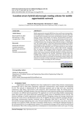 IAES International Journal of Artificial Intelligence (IJ-AI)
Vol. 12, No. 2, June 2023, pp. 785~793
ISSN: 2252-8938, DOI: 10.11591/ijai.v12.i2.pp785-793  785
Journal homepage: http://ijai.iaescore.com
Location-aware hybrid microscopic routing scheme for mobile
opportunistic network
Shobha R. Bharamagoudar, Shivakumar V. Saboji
Department of Computer Science and Engineering, Basaveshwar Engineering College (A), Bagalkot, India
Article Info ABSTRACT
Article history:
Received Feb 26, 2022
Revised Nov 3, 2022
Accepted Dec 3, 2022
Mobile opportunistic networks (MON) have been used for provisioning delay-
tolerant applications. In MON the device communicates with each other with
no assured end-to-end paths from source and destination because of frequent
topology changes, node mobility, low density, and intermittent connectivity.
In MON the device battery drains very fast for performing activities such as
scanning, transceiver, and other computational processes, impacting the
overall performance thus, designing energy-efficient routing is a challenging
task. The routing employs a store-carry-and-forward mechanism for packet
communication, where the packet is composed of time-to-live (TTL) and is
kept in buffer till the opportunity arises. In improving delivery ratio message
replication has been adopted; however, induces high network congestion.
Here we present a location-aware hybrid microscopic routing (LAHMR)
scheme for MON. The LAHMR provides an effective packet transmission
scheme with location awareness and high reliability by limiting unnecessary
packets being circulated in the network. Experiment outcome shows the
LAHMR scheme achieves a much better delivery ratio with less delay, and
also reduces the number of a forwarder for transmitting a packet, aiding in the
reduction of network overhead concerning recent routing method namely the
social-aware reliable forwarding (SCARF) technique.
Keywords:
Bandwidth utilization
Location awareness
Microscopic parameter
Routing
Wireless communication
This is an open access article under the CC BY-SA license.
Corresponding Author:
Shobha R. Bharamagoudar
Department of Computer Science and Engineering, Basaveshwar Engineering College (A)
Bagalkot, India
Email: shobha_bharamagioudar2k2@rediffmail.com
1. INTRODUCTION
Opportunistic networks (OppNets) have been emphasized in modern delay-tolerant communication
environments such as deep space exploration, underwater communication, smart transport and battlefield
[1]–[3]. The network is characterized by the following constraint such as high error rate, intermittent
connectivity, high delays, lack-of-end to end connection, short transmission range, the limited power of
devices, low density, and highly dynamic; thus, providing end-to-end connection among source and destination
is extremely very difficult and not guaranteed. The opponents are used for providing reliable communication
where there doesn’t exist fixed end-to-end connectivity among source to destination devices [4]–[8]. The
foremost challenge of mobile opportunistic network (MON) is designing routing and message transmission
between the source device and destination device [9]. In OppNets the device transmits messages through a
short-range communication interface wirelessly such as Bluetooth, IEEE 802.11 and Wi-Fi. The device
forwards the message emphasizing store–carry–forward method [10], [11]. Generally, every device stores the
message in its respective buffer, and when it encounters another device, it forwards the replicated message to
the encountered device in an opportunistic manner [12], assuming the message will be carried forward toward
the destination. Most of the existing models have routed packets to only destination nodes such a type of routing
 