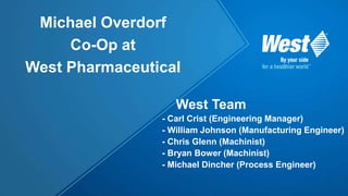 West Team
- Carl Crist (Engineering Manager)
- William Johnson (Manufacturing Engineer)
- Chris Glenn (Machinist)
- Bryan Bower (Machinist)
- Michael Dincher (Process Engineer)
Michael Overdorf
Co-Op at
West Pharmaceutical
 