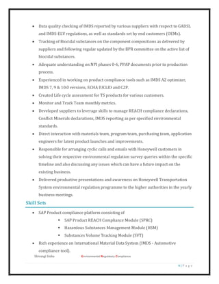 Shivangi Sinha Environmental Regulatory Compliance
4 | P a g e
 Data quality checking of IMDS reported by various suppliers with respect to GADSL
and IMDS-ELV regulations, as well as standards set by end customers (OEMs).
 Tracking of Biocidal substances on the component compositions as delivered by
suppliers and following regular updated by the BPR committee on the active list of
biocidal substances.
 Adequate understanding on NPI phases 0-6, PPAP documents prior to production
process.
 Experienced in working on product compliance tools such as IMDS A2 optimizer,
IMDS 7, 9 & 10.0 versions, ECHA IUCLID and C2P.
 Created Life cycle assessment for TS products for various customers.
 Monitor and Track Team monthly metrics.
 Developed suppliers to leverage skills to manage REACH compliance declarations,
Conflict Minerals declarations, IMDS reporting as per specified environmental
standards.
 Direct interaction with materials team, program team, purchasing team, application
engineers for latest product launches and improvements.
 Responsible for arranging cyclic calls and emails with Honeywell customers in
solving their respective environmental regulation survey queries within the specific
timeline and also discussing any issues which can have a future impact on the
existing business.
 Delivered productive presentations and awareness on Honeywell Transportation
System environmental regulation programme to the higher authorities in the yearly
business meetings.
Skill Sets
 SAP Product compliance platform consisting of
 SAP Product REACH Compliance Module (SPRC)
 Hazardous Substances Management Module (HSM)
 Substances Volume Tracking Module (SVT)
 Rich experience on International Material Data System (IMDS - Automotive
compliance tool).
 