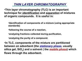 •Thin layer chromatography (TLC) is an important
technique for identification and separation of mixtures
of organic compounds. It is useful in:
•Identification of components of a mixture (using appropriate
standards)
•following the course of a reaction,
•analyzing fractions collected during purification,
•analyzing the purity of a compound.
•In TLC, components of the mixture are partitioned
between an adsorbent (the stationary phase, usually
silica gel, SiO2) and a solvent ( the mobile phase) which
flows through the adsorbent.
THIN LAYER CHROMATOGRAPHY
 