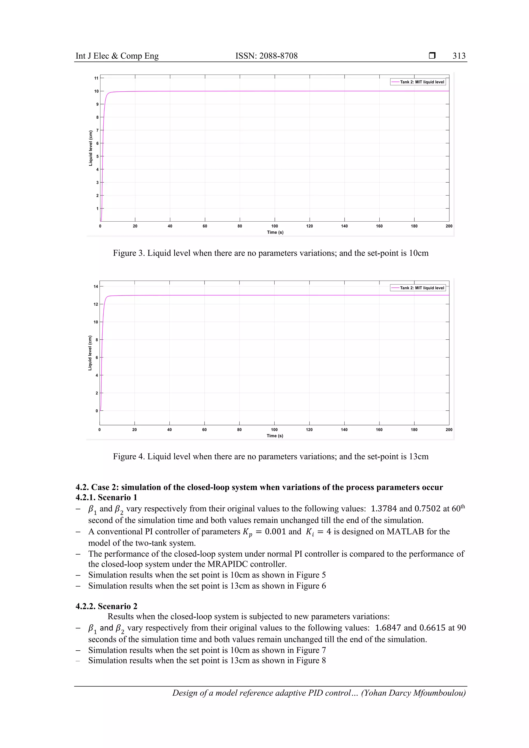 Int J Elec & Comp Eng ISSN: 2088-8708 
Design of a model reference adaptive PID control… (Yohan Darcy Mfoumboulou)
313
Figure 3. Liquid level when there are no parameters variations; and the set-point is 10cm
Figure 4. Liquid level when there are no parameters variations; and the set-point is 13cm
4.2. Case 2: simulation of the closed-loop system when variations of the process parameters occur
4.2.1. Scenario 1
 𝛽1
and 𝛽2
vary respectively from their original values to the following values: 1.3784 and 0.7502 at 60th
second of the simulation time and both values remain unchanged till the end of the simulation.
 A conventional PI controller of parameters 𝐾𝑝 = 0.001 and 𝐾𝑖 = 4 is designed on MATLAB for the
model of the two-tank system.
 The performance of the closed-loop system under normal PI controller is compared to the performance of
the closed-loop system under the MRAPIDC controller.
 Simulation results when the set point is 10cm as shown in Figure 5
 Simulation results when the set point is 13cm as shown in Figure 6
4.2.2. Scenario 2
Results when the closed-loop system is subjected to new parameters variations:
 𝛽1
and 𝛽2
vary respectively from their original values to the following values: 1.6847 and 0.6615 at 90
seconds of the simulation time and both values remain unchanged till the end of the simulation.
 Simulation results when the set point is 10cm as shown in Figure 7
 Simulation results when the set point is 13cm as shown in Figure 8
 