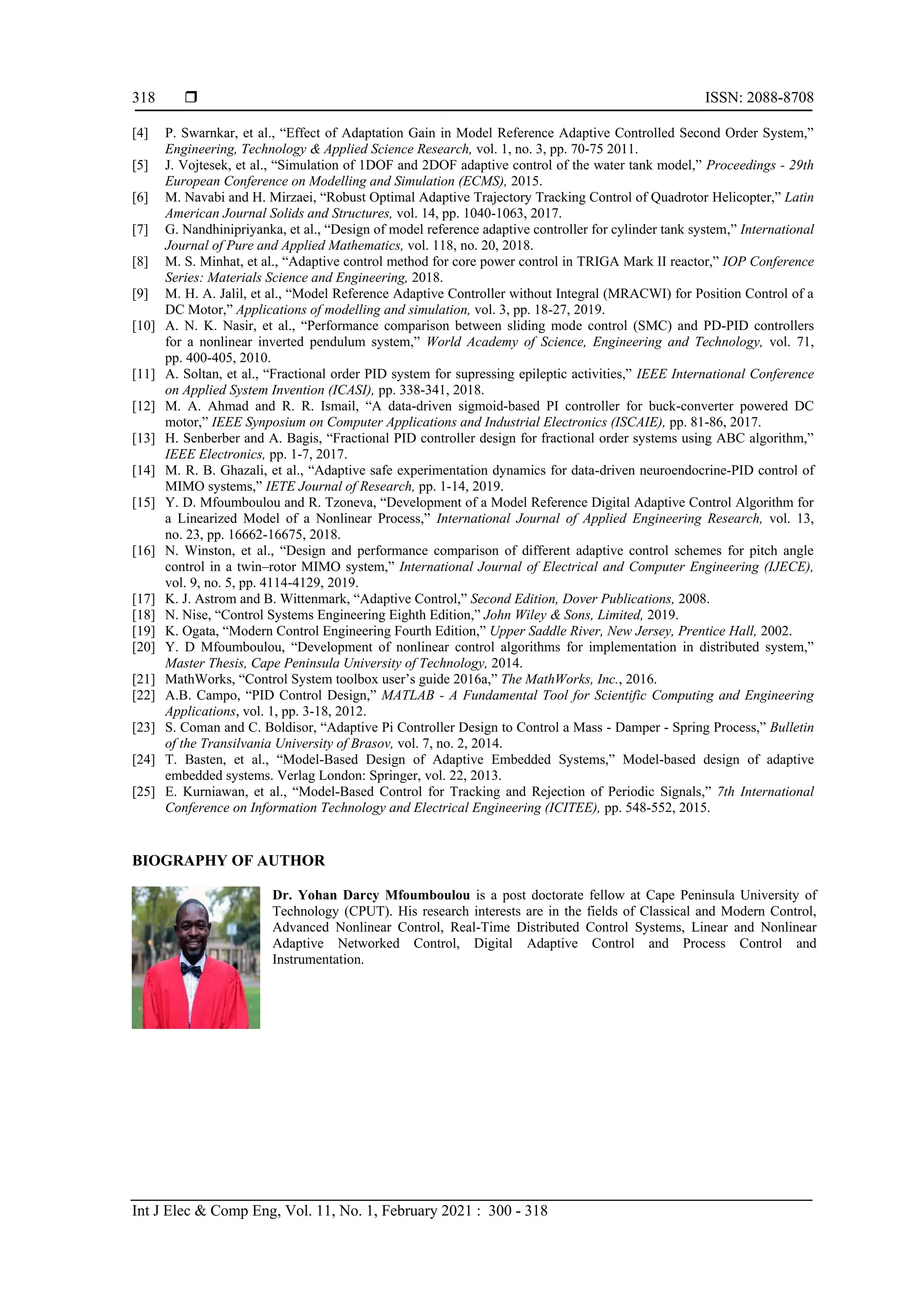  ISSN: 2088-8708
Int J Elec & Comp Eng, Vol. 11, No. 1, February 2021 : 300 - 318
318
[4] P. Swarnkar, et al., “Effect of Adaptation Gain in Model Reference Adaptive Controlled Second Order System,”
Engineering, Technology & Applied Science Research, vol. 1, no. 3, pp. 70-75 2011.
[5] J. Vojtesek, et al., “Simulation of 1DOF and 2DOF adaptive control of the water tank model,” Proceedings - 29th
European Conference on Modelling and Simulation (ECMS), 2015.
[6] M. Navabi and H. Mirzaei, “Robust Optimal Adaptive Trajectory Tracking Control of Quadrotor Helicopter,” Latin
American Journal Solids and Structures, vol. 14, pp. 1040-1063, 2017.
[7] G. Nandhinipriyanka, et al., “Design of model reference adaptive controller for cylinder tank system,” International
Journal of Pure and Applied Mathematics, vol. 118, no. 20, 2018.
[8] M. S. Minhat, et al., “Adaptive control method for core power control in TRIGA Mark II reactor,” IOP Conference
Series: Materials Science and Engineering, 2018.
[9] M. H. A. Jalil, et al., “Model Reference Adaptive Controller without Integral (MRACWI) for Position Control of a
DC Motor,” Applications of modelling and simulation, vol. 3, pp. 18-27, 2019.
[10] A. N. K. Nasir, et al., “Performance comparison between sliding mode control (SMC) and PD-PID controllers
for a nonlinear inverted pendulum system,” World Academy of Science, Engineering and Technology, vol. 71,
pp. 400-405, 2010.
[11] A. Soltan, et al., “Fractional order PID system for supressing epileptic activities,” IEEE International Conference
on Applied System Invention (ICASI), pp. 338-341, 2018.
[12] M. A. Ahmad and R. R. Ismail, “A data-driven sigmoid-based PI controller for buck-converter powered DC
motor,” IEEE Synposium on Computer Applications and Industrial Electronics (ISCAIE), pp. 81-86, 2017.
[13] H. Senberber and A. Bagis, “Fractional PID controller design for fractional order systems using ABC algorithm,”
IEEE Electronics, pp. 1-7, 2017.
[14] M. R. B. Ghazali, et al., “Adaptive safe experimentation dynamics for data-driven neuroendocrine-PID control of
MIMO systems,” IETE Journal of Research, pp. 1-14, 2019.
[15] Y. D. Mfoumboulou and R. Tzoneva, “Development of a Model Reference Digital Adaptive Control Algorithm for
a Linearized Model of a Nonlinear Process,” International Journal of Applied Engineering Research, vol. 13,
no. 23, pp. 16662-16675, 2018.
[16] N. Winston, et al., “Design and performance comparison of different adaptive control schemes for pitch angle
control in a twin–rotor MIMO system,” International Journal of Electrical and Computer Engineering (IJECE),
vol. 9, no. 5, pp. 4114-4129, 2019.
[17] K. J. Astrom and B. Wittenmark, “Adaptive Control,” Second Edition, Dover Publications, 2008.
[18] N. Nise, “Control Systems Engineering Eighth Edition,” John Wiley & Sons, Limited, 2019.
[19] K. Ogata, “Modern Control Engineering Fourth Edition,” Upper Saddle River, New Jersey, Prentice Hall, 2002.
[20] Y. D Mfoumboulou, “Development of nonlinear control algorithms for implementation in distributed system,”
Master Thesis, Cape Peninsula University of Technology, 2014.
[21] MathWorks, “Control System toolbox user’s guide 2016a,” The MathWorks, Inc., 2016.
[22] A.B. Campo, “PID Control Design,” MATLAB - A Fundamental Tool for Scientific Computing and Engineering
Applications, vol. 1, pp. 3-18, 2012.
[23] S. Coman and C. Boldisor, “Adaptive Pi Controller Design to Control a Mass - Damper - Spring Process,” Bulletin
of the Transilvania University of Brasov, vol. 7, no. 2, 2014.
[24] T. Basten, et al., “Model-Based Design of Adaptive Embedded Systems,” Model-based design of adaptive
embedded systems. Verlag London: Springer, vol. 22, 2013.
[25] E. Kurniawan, et al., “Model-Based Control for Tracking and Rejection of Periodic Signals,” 7th International
Conference on Information Technology and Electrical Engineering (ICITEE), pp. 548-552, 2015.
BIOGRAPHY OF AUTHOR
Dr. Yohan Darcy Mfoumboulou is a post doctorate fellow at Cape Peninsula University of
Technology (CPUT). His research interests are in the fields of Classical and Modern Control,
Advanced Nonlinear Control, Real-Time Distributed Control Systems, Linear and Nonlinear
Adaptive Networked Control, Digital Adaptive Control and Process Control and
Instrumentation.
 
