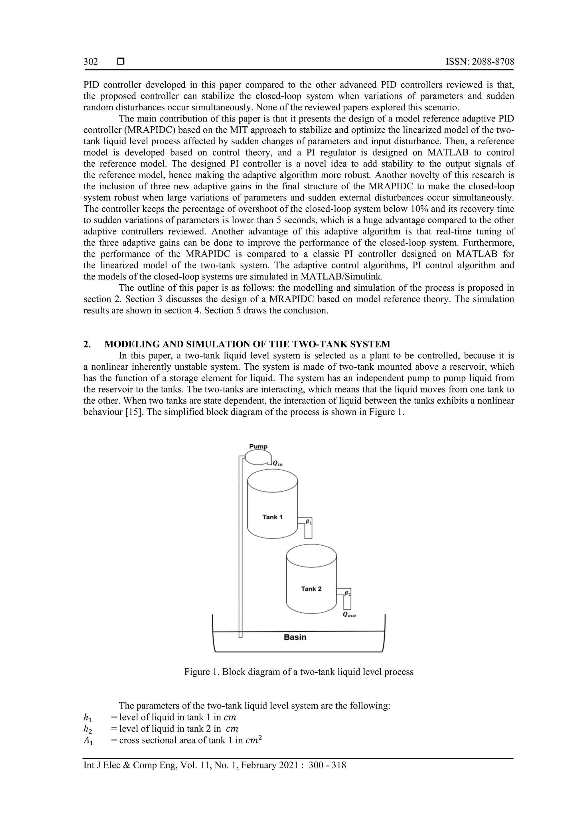  ISSN: 2088-8708
Int J Elec & Comp Eng, Vol. 11, No. 1, February 2021 : 300 - 318
302
PID controller developed in this paper compared to the other advanced PID controllers reviewed is that,
the proposed controller can stabilize the closed-loop system when variations of parameters and sudden
random disturbances occur simultaneously. None of the reviewed papers explored this scenario.
The main contribution of this paper is that it presents the design of a model reference adaptive PID
controller (MRAPIDC) based on the MIT approach to stabilize and optimize the linearized model of the two-
tank liquid level process affected by sudden changes of parameters and input disturbance. Then, a reference
model is developed based on control theory, and a PI regulator is designed on MATLAB to control
the reference model. The designed PI controller is a novel idea to add stability to the output signals of
the reference model, hence making the adaptive algorithm more robust. Another novelty of this research is
the inclusion of three new adaptive gains in the final structure of the MRAPIDC to make the closed-loop
system robust when large variations of parameters and sudden external disturbances occur simultaneously.
The controller keeps the percentage of overshoot of the closed-loop system below 10% and its recovery time
to sudden variations of parameters is lower than 5 seconds, which is a huge advantage compared to the other
adaptive controllers reviewed. Another advantage of this adaptive algorithm is that real-time tuning of
the three adaptive gains can be done to improve the performance of the closed-loop system. Furthermore,
the performance of the MRAPIDC is compared to a classic PI controller designed on MATLAB for
the linearized model of the two-tank system. The adaptive control algorithms, PI control algorithm and
the models of the closed-loop systems are simulated in MATLAB/Simulink.
The outline of this paper is as follows: the modelling and simulation of the process is proposed in
section 2. Section 3 discusses the design of a MRAPIDC based on model reference theory. The simulation
results are shown in section 4. Section 5 draws the conclusion.
2. MODELING AND SIMULATION OF THE TWO-TANK SYSTEM
In this paper, a two-tank liquid level system is selected as a plant to be controlled, because it is
a nonlinear inherently unstable system. The system is made of two-tank mounted above a reservoir, which
has the function of a storage element for liquid. The system has an independent pump to pump liquid from
the reservoir to the tanks. The two-tanks are interacting, which means that the liquid moves from one tank to
the other. When two tanks are state dependent, the interaction of liquid between the tanks exhibits a nonlinear
behaviour [15]. The simplified block diagram of the process is shown in Figure 1.
Figure 1. Block diagram of a two-tank liquid level process
The parameters of the two-tank liquid level system are the following:
ℎ1 = level of liquid in tank 1 in 𝑐𝑚
ℎ2 = level of liquid in tank 2 in 𝑐𝑚
𝐴1 = cross sectional area of tank 1 in 𝑐𝑚2
 