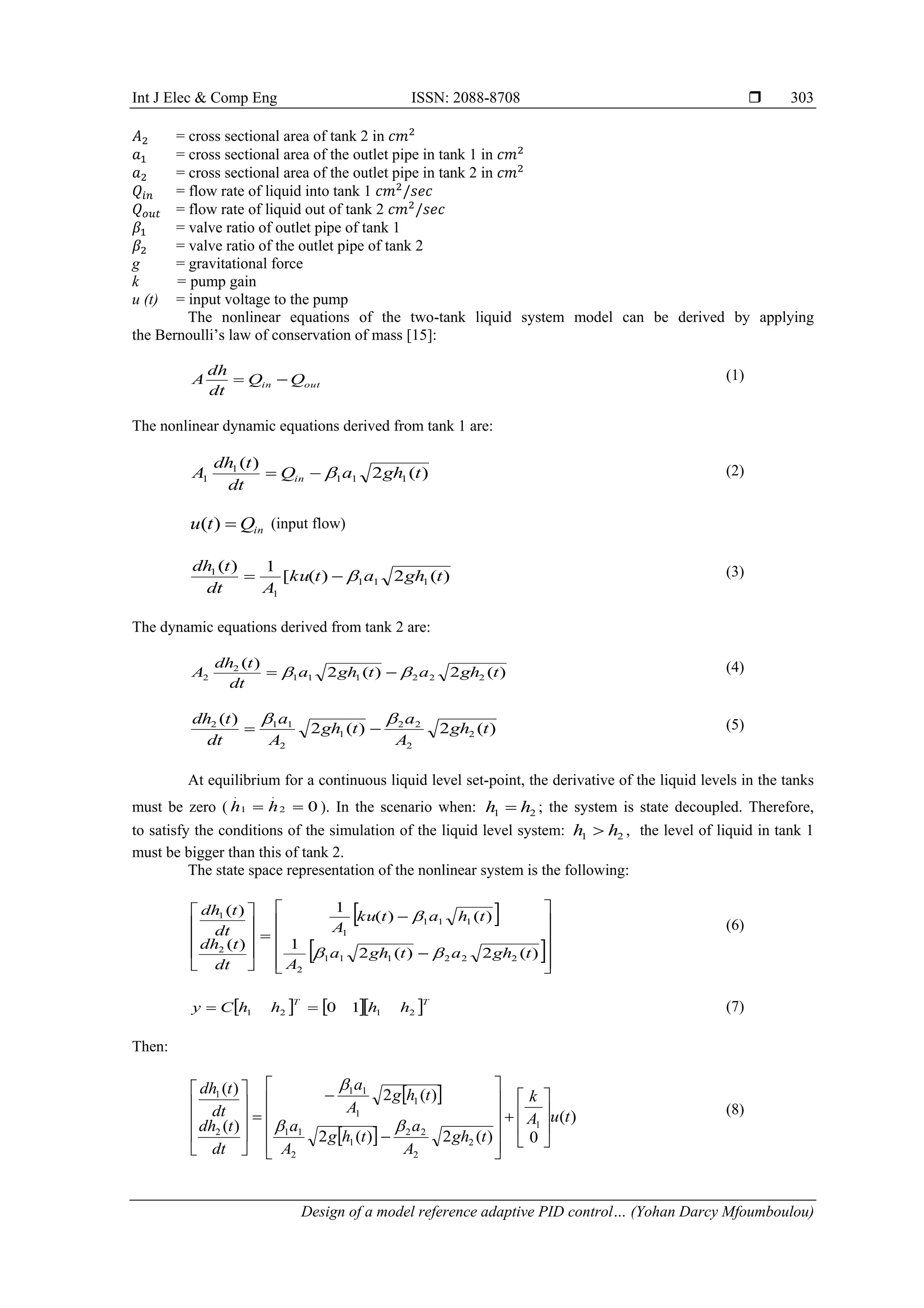 Int J Elec & Comp Eng ISSN: 2088-8708 
Design of a model reference adaptive PID control… (Yohan Darcy Mfoumboulou)
303
𝐴2 = cross sectional area of tank 2 in 𝑐𝑚2
𝑎1 = cross sectional area of the outlet pipe in tank 1 in 𝑐𝑚2
𝑎2 = cross sectional area of the outlet pipe in tank 2 in 𝑐𝑚2
𝑄𝑖𝑛 = flow rate of liquid into tank 1 𝑐𝑚2
/𝑠𝑒𝑐
𝑄𝑜𝑢𝑡 = flow rate of liquid out of tank 2 𝑐𝑚2
/𝑠𝑒𝑐
𝛽1 = valve ratio of outlet pipe of tank 1
𝛽2 = valve ratio of the outlet pipe of tank 2
g = gravitational force
k = pump gain
u (t) = input voltage to the pump
The nonlinear equations of the two-tank liquid system model can be derived by applying
the Bernoulli’s law of conservation of mass [15]:
(1)
The nonlinear dynamic equations derived from tank 1 are:
(2)
(input flow)
(3)
The dynamic equations derived from tank 2 are:
(4)
(5)
At equilibrium for a continuous liquid level set-point, the derivative of the liquid levels in the tanks
must be zero ( ). In the scenario when: ; the system is state decoupled. Therefore,
to satisfy the conditions of the simulation of the liquid level system: , the level of liquid in tank 1
must be bigger than this of tank 2.
The state space representation of the nonlinear system is the following:
(6)
(7)
Then:
 
 
)
(
0
)
(
2
)
(
2
)
(
2
)
(
)
(
1
2
2
2
2
1
2
1
1
1
1
1
1
2
1
t
u
A
k
t
gh
A
a
t
h
g
A
a
t
h
g
A
a
dt
t
dh
dt
t
dh





































(8)
out
in Q
Q
dt
dh
A 

)
(
2
)
(
1
1
1
1
1 t
gh
a
Q
dt
t
dh
A in 


in
Q
t
u 
)
(
)
(
2
)
(
[
1
)
(
1
1
1
1
1
t
gh
a
t
ku
A
dt
t
dh



)
(
2
)
(
2
)
(
2
2
2
1
1
1
2
2 t
gh
a
t
gh
a
dt
t
dh
A 
 

)
(
2
)
(
2
)
(
2
2
2
2
1
2
1
1
2
t
gh
A
a
t
gh
A
a
dt
t
dh 



0
2
.
1
.

 h
h 2
1 h
h 
2
1 h
h 
 
 
























)
(
2
)
(
2
1
)
(
)
(
1
)
(
)
(
2
2
2
1
1
1
2
1
1
1
1
2
1
t
gh
a
t
gh
a
A
t
h
a
t
ku
A
dt
t
dh
dt
t
dh



    T
T
h
h
h
h
C
y 2
1
2
1 1
0


 