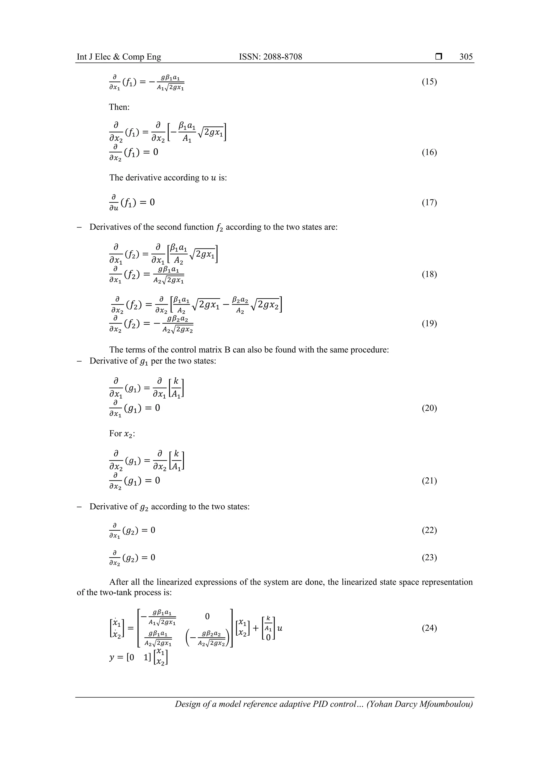 Int J Elec & Comp Eng ISSN: 2088-8708 
Design of a model reference adaptive PID control… (Yohan Darcy Mfoumboulou)
305
𝜕
𝜕𝑥1
(𝑓1) = −
𝑔𝛽1𝑎1
𝐴1√2𝑔𝑥1
(15)
Then:
𝜕
𝜕𝑥2
(𝑓1) =
𝜕
𝜕𝑥2
[−
𝛽1𝑎1
𝐴1
√2𝑔𝑥1]
𝜕
𝜕𝑥2
(𝑓1) = 0 (16)
The derivative according to 𝑢 is:
𝜕
𝜕𝑢
(𝑓1) = 0 (17)
 Derivatives of the second function 𝑓2 according to the two states are:
𝜕
𝜕𝑥1
(𝑓2) =
𝜕
𝜕𝑥1
[
𝛽1𝑎1
𝐴2
√2𝑔𝑥1]
𝜕
𝜕𝑥1
(𝑓2) =
𝑔𝛽1𝑎1
𝐴2√2𝑔𝑥1
(18)
𝜕
𝜕𝑥2
(𝑓2) =
𝜕
𝜕𝑥2
[
𝛽1𝑎1
𝐴2
√2𝑔𝑥1 −
𝛽2𝑎2
𝐴2
√2𝑔𝑥2]
𝜕
𝜕𝑥2
(𝑓2) = −
𝑔𝛽2𝑎2
𝐴2√2𝑔𝑥2
(19)
The terms of the control matrix B can also be found with the same procedure:
 Derivative of 𝑔1 per the two states:
𝜕
𝜕𝑥1
(𝑔1) =
𝜕
𝜕𝑥1
[
𝑘
𝐴1
]
𝜕
𝜕𝑥1
(𝑔1) = 0 (20)
For 𝑥2:
𝜕
𝜕𝑥2
(𝑔1) =
𝜕
𝜕𝑥2
[
𝑘
𝐴1
]
𝜕
𝜕𝑥2
(𝑔1) = 0 (21)
 Derivative of 𝑔2 according to the two states:
𝜕
𝜕𝑥1
(𝑔2) = 0 (22)
𝜕
𝜕𝑥2
(𝑔2) = 0 (23)
After all the linearized expressions of the system are done, the linearized state space representation
of the two-tank process is:
[
𝑥
.
1
𝑥
.
2
] = [
−
𝑔𝛽1𝑎1
𝐴1√2𝑔𝑥1
0
𝑔𝛽1𝑎1
𝐴2√2𝑔𝑥1
(−
𝑔𝛽2𝑎2
𝐴2√2𝑔𝑥2
)
] [
𝑥1
𝑥2
] + [
𝑘
𝐴1
0
] 𝑢 (24)
𝑦 = [0 1] [
𝑥1
𝑥2
]
 