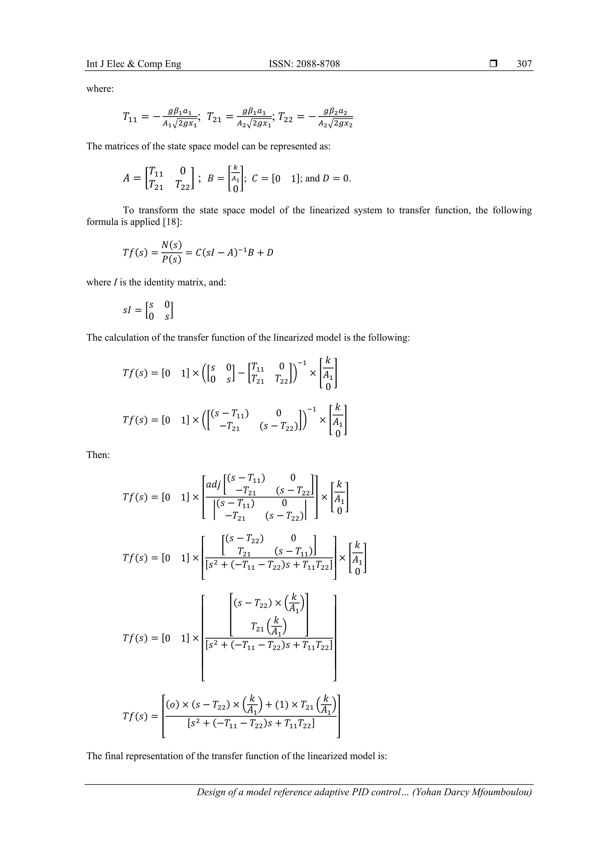 Int J Elec & Comp Eng ISSN: 2088-8708 
Design of a model reference adaptive PID control… (Yohan Darcy Mfoumboulou)
307
where:
𝑇11 = −
𝑔𝛽1𝑎1
𝐴1√2𝑔𝑥1
; 𝑇21 =
𝑔𝛽1𝑎1
𝐴2√2𝑔𝑥1
; 𝑇22 = −
𝑔𝛽2𝑎2
𝐴2√2𝑔𝑥2
The matrices of the state space model can be represented as:
𝐴 = [
𝑇11 0
𝑇21 𝑇22
] ; 𝐵 = [
𝑘
𝐴1
0
]; 𝐶 = [0 1]; and 𝐷 = 0.
To transform the state space model of the linearized system to transfer function, the following
formula is applied [18]:
𝑇𝑓(𝑠) =
𝑁(𝑠)
𝑃(𝑠)
= 𝐶(𝑠𝐼 − 𝐴)−1
𝐵 + 𝐷
where I is the identity matrix, and:
𝑠𝐼 = [
𝑠 0
0 𝑠
]
The calculation of the transfer function of the linearized model is the following:
𝑇𝑓(𝑠) = [0 1] × ([
𝑠 0
0 𝑠
] − [
𝑇11 0
𝑇21 𝑇22
])
−1
× [
𝑘
𝐴1
0
]
𝑇𝑓(𝑠) = [0 1] × ([
(𝑠 − 𝑇11) 0
−𝑇21 (𝑠 − 𝑇22)
])
−1
× [
𝑘
𝐴1
0
]
Then:
𝑇𝑓(𝑠) = [0 1] × [
𝑎𝑑𝑗 [
(𝑠 − 𝑇11) 0
−𝑇21 (𝑠 − 𝑇22
]
|
(𝑠 − 𝑇11) 0
−𝑇21 (𝑠 − 𝑇22)
|
] × [
𝑘
𝐴1
0
]
𝑇𝑓(𝑠) = [0 1] ×
[
[
(𝑠 − 𝑇22) 0
𝑇21 (𝑠 − 𝑇11)
]
[𝑠2 + (−𝑇11 − 𝑇22)𝑠 + 𝑇11𝑇22]
]
× [
𝑘
𝐴1
0
]
𝑇𝑓(𝑠) = [0 1] ×
[
[
(𝑠 − 𝑇22) × (
𝑘
𝐴1
)
𝑇21 (
𝑘
𝐴1
)
]
[𝑠2 + (−𝑇11 − 𝑇22)𝑠 + 𝑇11𝑇22]
]
𝑇𝑓(𝑠) = [
(𝑜) × (𝑠 − 𝑇22) × (
𝑘
𝐴1
) + (1) × 𝑇21 (
𝑘
𝐴1
)
[𝑠2 + (−𝑇11 − 𝑇22)𝑠 + 𝑇11𝑇22]
]
The final representation of the transfer function of the linearized model is:
 