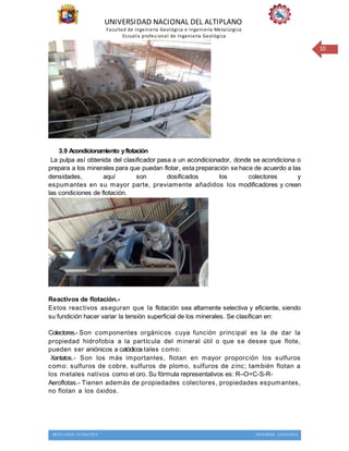 UNIVERSIDAD NACIONAL DEL ALTIPLANO
Facultad de Ingeniería Geológica e Ingeniería Metalúrgica
Escuela profesional de Ingeniería Geológica
METALURGIA EXTRACTIVA INGENIERIA GEOLOGICA
10
3.9 Acondicionamiento yflotación
La pulpa así obtenida del clasificador pasa a un acondicionador, donde se acondiciona o
prepara a los minerales para que puedan flotar, esta preparación se hace de acuerdo a las
densidades, aquí son dosificados los colectores y
espumantes en su mayor parte, previamente añadidos los modificadores y crean
las condiciones de flotación.
Reactivos de flotación.-
Estos reactivos aseguran que la flotación sea altamente selectiva y eficiente, siendo
su fundición hacer variar la tensión superficial de los minerales. Se clasifican en:
Colectores.- Son componentes orgánicos cuya función principal es la de dar la
propiedad hidrofobia a la partícula del mineral útil o que se desee que flote,
pueden ser aniónicos a catódicos tales como:
Xantatos.- Son los más importantes, flotan en mayor proporción los sulfuros
como: sulfuros de cobre, sulfuros de plomo, sulfuros de zinc; también flotan a
los metales nativos como el oro. Su fórmula representativos es: R–O=C-S-R-
Aeroflotas.- Tienen además de propiedades colectores, propiedades espumantes,
no flotan a los óxidos.
 